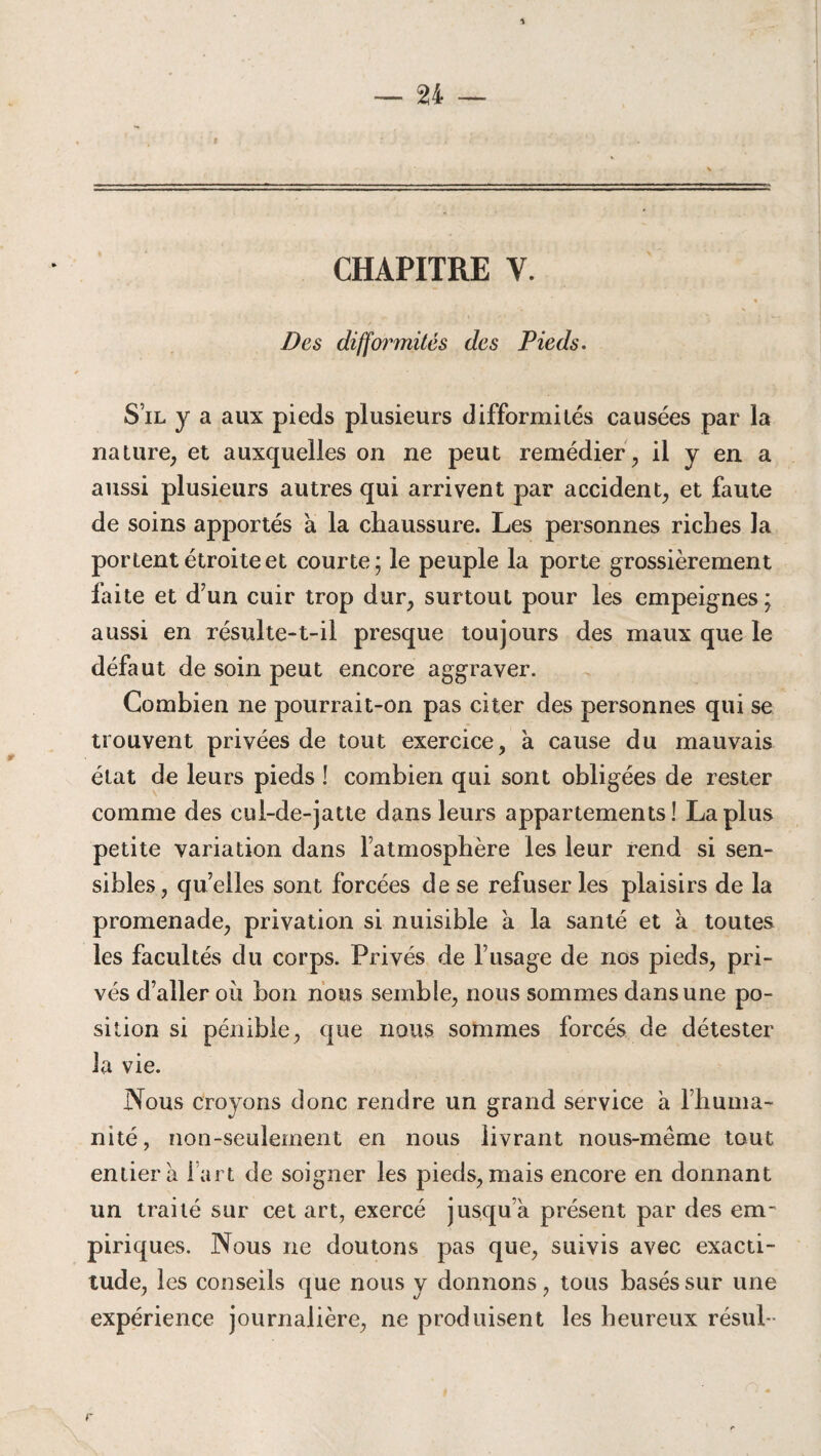 \ CHAPITRE Y. Des difformités des Pieds. S’il y a aux pieds plusieurs difformités causées par la nature, et auxquelles on ne peut remédier, il y en a aussi plusieurs autres qui arrivent par accident, et faute de soins apportés à la chaussure. Les personnes riches la portent étroite et courte; le peuple la porte grossièrement faite et d’un cuir trop dur, surtout pour les empeignes; aussi en résulte-t-il presque toujours des maux que le défaut de soin peut encore aggraver. Combien ne pourrait-on pas citer des personnes qui se trouvent privées de tout exercice, à cause du mauvais état de leurs pieds ! combien qui sont obligées de rester comme des cul-de-jatte dans leurs appartements! La plus petite variation dans l’atmosphère les leur rend si sen¬ sibles, quelles sont forcées de se refuser les plaisirs de la promenade, privation si nuisible à la santé et à toutes les facultés du corps. Privés de l’usage de nos pieds, pri¬ vés d’aller où bon nous semble, nous sommes dans une po¬ sition si pénible, que nous sommes forcés de détester la vie. Nous croyons donc rendre un grand service a l’huma- nité, non-seulement en nous livrant nous-même tout entier a l'art de soigner les pieds, mais encore en donnant un traité sur cet art, exercé jusqu’à présent par des em' piriques. Nous ne doutons pas que, suivis avec exacti¬ tude, les conseils que nous y donnons, tous basés sur une expérience journalière, ne produisent les heureux résul -
