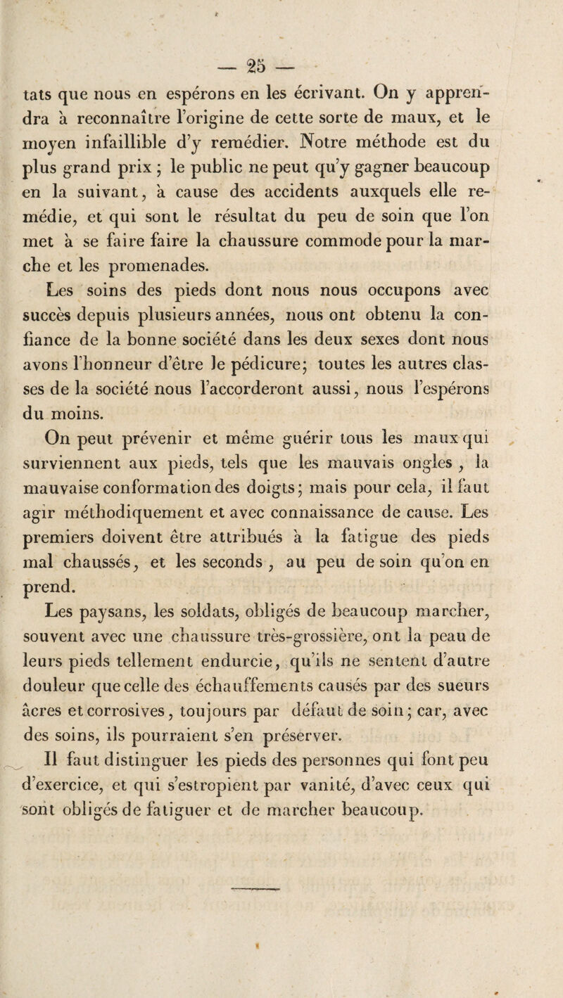 tats que nous en espérons en les écrivant. On y appren¬ dra à reconnaître l’origine de cette sorte de maux, et le moyen infaillible d’y remédier. Notre méthode est du plus grand prix ; le public ne peut qu’y gagner beaucoup en la suivant, a cause des accidents auxquels elle re¬ médie, et qui sont le résultat du peu de soin que l’on met a se faire faire la chaussure commode pour la mar¬ che et les promenades. Les soins des pieds dont nous nous occupons avec succès depuis plusieurs années, nous ont obtenu la con¬ fiance de la bonne société dans les deux sexes dont nous avons l’honneur d’être le pédicure; toutes les autres clas¬ ses de la société nous l’accorderont aussi, nous l’espérons du moins. On peut prévenir et même guérir tous les maux qui surviennent aux pieds, tels que les mauvais ongles , la mauvaise conformation des doigts; mais pour cela, il faut agir méthodiquement et avec connaissance de cause. Les premiers doivent être attribués a la fatigue des pieds mal chaussés, et les seconds , au peu de soin qu’on en prend. Les paysans, les soldats, obligés de beaucoup marcher, souvent avec une chaussure très-grossière, ont la peau de leurs pieds tellement endurcie, qu’ils ne sentent d’autre douleur que celle des échauffements causés par des sueurs âcres et corrosives, toujours par défaut de soin; car, avec des soins, ils pourraient s’en préserver. Il faut distinguer les pieds des personnes qui font peu d’exercice, et qui s’estropient par vanité, d’avec ceux qui sont obligés de fatiguer et de marcher beaucoup.