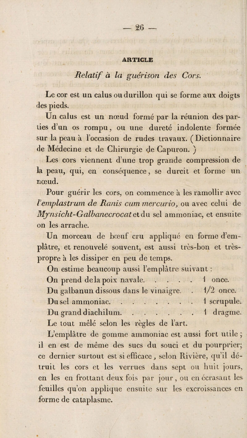 ARTICLE Relatif à la guérison des Cors. Le cor est un calus ou durillon qui se forme aux doigts des pieds. Un calus est un nœud formé par la réunion des par¬ ties d’un os rompu, ou une dureté indolente formée sur la peau à foccasion de rudes travaux. (Dictionnaire de Médecine et de Chirurgie de Capuron. ) Les cors viennent d’une trop grande compression de la peau, qui, en conséquence, se durcit et forme un nœud. Pour guérir les cors, on commence a les ramollir avec Vemplastrum de Ranis carn mercurioy ou avec celui de Mjnsicht-Galbanecrocat et du sel ammoniac, et ensuite on les arrache. Un morceau de bœuf cru appliqué en forme d’em¬ plâtre, et renouvelé souvent, est aussi très-bon et très- propre a les dissiper en peu de temps. On estime beaucoup aussi l’emplâtre suivant : On prend delà poix navale.1 once. Du galbanun dissous dans le vinaigre. . 1/2 once. Du sel ammoniac.1 scrupule. Du granddiachilum.1 dragme. Le tout mêlé selon les règles de fart. L’emplâtre de gomme ammoniac est aussi fort utile ; il en est de même des sucs du souci et du pour prier; ce dernier surtout est si efficace selon Rivière, qu’il dé¬ truit les cors et les verrues dans sept ou huit jours, en les en frottant deux fois par jour, ou en écrasant les feuilles qu’on applique ensuite sur les excroissances en forme de cataplasme.