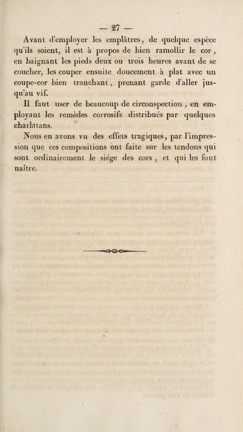 / Avant d’employer les emplâtres , de quelque espèce qu’ils soient, il est â propos de bien ramollir le cor, en baignant les pieds deux ou trois heures avant de se coucher, les couper ensuite doucement â plat avec un coupe-cor bien tranchant, prenant garde d’aller jus¬ qu’au vif. Il faut user de beaucoup de circonspection , en em¬ ployant les remèdes corrosifs distribués par quelques charlatans. Nous en avons vu des effets tragiques, par l’impres¬ sion que ces compositions ont faite sur les tendons qui sont ordinairement le siège des cors , et qui les font naître. —■eg>^ÎX5sa=