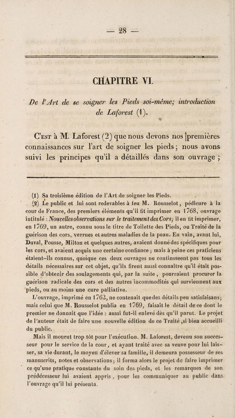 CHAPITRE VI. De V Art de se soigner les Pieds soi-même; introduction de Lafoi'est (1). C’est a M. Laforest (2) que nous devons nos jpremières connaissances sur l’art de soigner les pieds ; nous avons suivi les principes qu’il a détaillés dans son ouvrage ; (1) Sa troisième édition de l’Art de soigner les Pieds. (2) Le public et lui sont redevables à feu M. Rousselot, pédicure à la cour de France, des premiers éléments qu’il fit imprimer en 1768, ouvrage intitulé : Nouvelles observations sur le traitementdes Cors; il en fit imprimer, en 1769, un autre, connu sous le titre de Toilette des Pieds, ou Traité de la guérison des cors, verrues et autres maladies de la peau. En vain, avant lui, Duval, Pousse, Milton et quelques autres, avaient donné des spécifiques pour les cors, et avaient acquis une certaine confiance j mais à peine ces praticiens étaient-ils connus, quoique ces deux ouvrages ne continsseent pas tous les détails nécessaires sur cet objet, qu’ils firent aussi connaître qu’il était pos¬ sible d’obtenir des soulagements qui, par la suite , pourraient procurer la guérison radicale des cors et des autres incommodités qui surviennent aux pieds, ou au moins une cure palliative. L’ouvrage, imprimé en 1762, ne contenait quedes détails peu salisfaîsans; mais celui que M. Rousselot publia en 1769, faisait le détail de ce dont le premier ne donnait que l’idée : aussi fut-il enlevé dès qu’il parut. Le projet de l’auteur était de faire une nouvelle édition de ce Traité ,si bien accueilli du public. Mais il mourut trop tôt pour l’exécution. M. Laforest, devenu son succes¬ seur pour le service de la cour, et ayant traité avec sa veuve pour lui lais¬ ser, sa vie durant, le moyen d’élever sa famille, il demeura possesseur de ses manuscrits, notes et observations; il forma alors le projet de faire imprimer ce qu’une pratique constante du soin des pieds, et les remarques de son prédécesseur lui avaient appris, pour les communiquer au public dans l’ouvrage qu’il lui présenta.