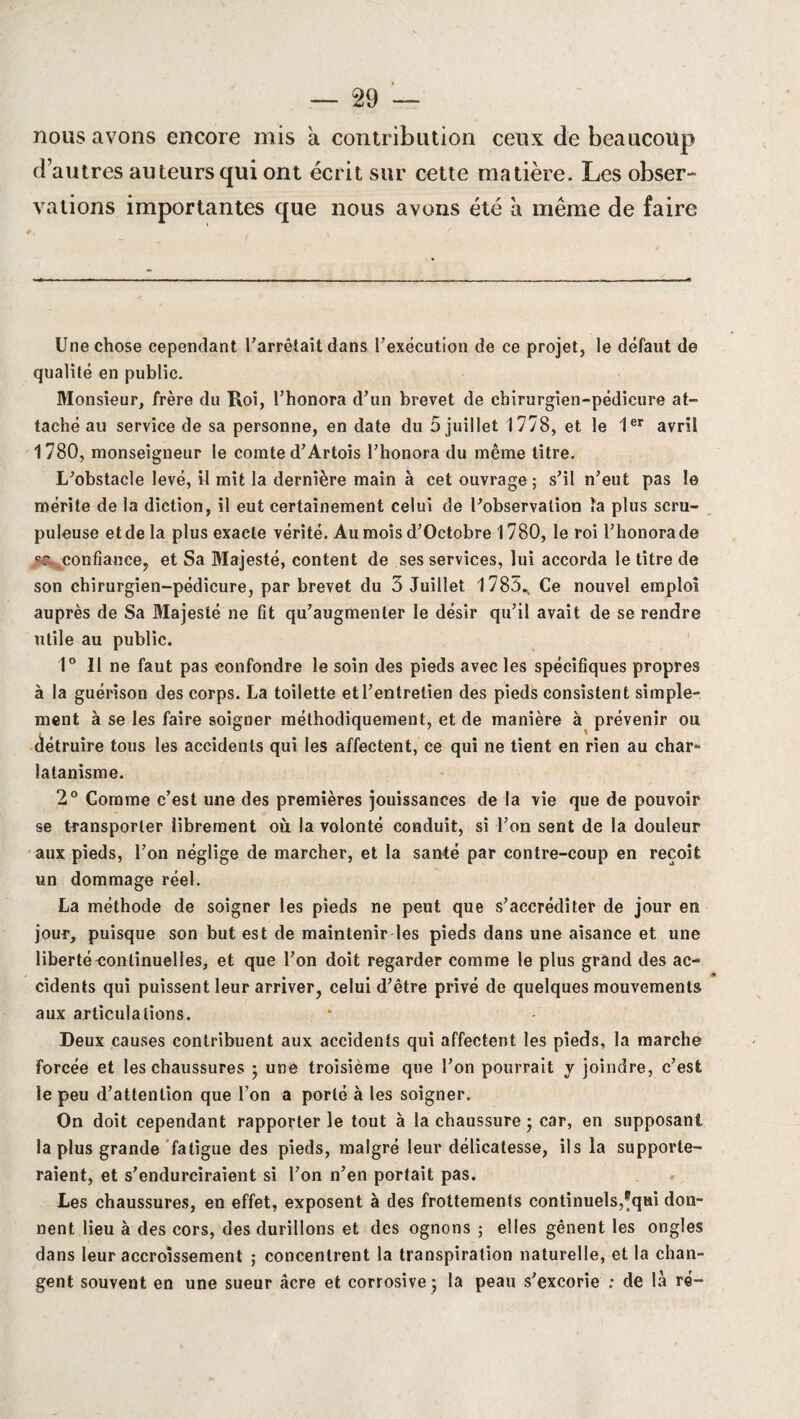 nous avons encore mis a contribution ceux de beaucoup d’autres auteurs qui ont écrit sur cette matière. Les obser¬ vations importantes que nous avons été à même de faire Une chose cependant l'arrêtait dans l'exécution de ce projet, le défaut de qualité en public. Monsieur, frère du Roi, l’honora d’un brevet de chirurgien-pédicure at¬ taché au service de sa personne, en date du 5 juillet 1778, et le 1er avril 1780, monseigneur le comte d’Artois l’honora du même titre. L’obstacle levé, il mit la dernière main à cet ouvrage; s’il n’eut pas le mérite de la diction, il eut certainement celui de l’observation ïa plus scru¬ puleuse etdela plus exacte vérité. Au mois d’Octobre 1780, le roi l’honorade ss confiance, et Sa Majesté, content de ses services, lui accorda le titre de son chirurgien-pédicure, par brevet du 3 Juillet 1785., Ce nouvel emploi auprès de Sa Majesté ne fit qu’augmenter le désir qu’il avait de se rendre utile au public. 1° Il ne faut pas confondre le soin des pieds avec les spécifiques propres à la guérison des corps. La toilette et l’entretien des pieds consistent simple¬ ment à se les faire soigner méthodiquement, et de manière à prévenir ou détruire tous les accidents qui les affectent, ce qui ne tient en rien au char* îatanisme. 2° Comme c’est une des premières jouissances de la vie que de pouvoir se transporter librement où la volonté conduit, si l’on sent de la douleur aux pieds, l’on néglige de marcher, et la santé par contre-coup en reçoit un dommage réel. La méthode de soigner les pieds ne peut que s’accréditer de jour en jour, puisque son but est de maintenir les pieds dans une aisance et une liberté continuelles, et que l’on doit regarder comme le plus grand des ac¬ cidents qui puissent leur arriver, celui d’être privé de quelques mouvements aux articulations. Deux causes contribuent aux accidents qui affectent les pieds, la marche forcée et les chaussures ; une troisième que l’on pourrait y joindre, c’est le peu d’attention que l’on a porté à les soigner. On doit cependant rapporter le tout à la chaussure ; car, en supposant la plus grande fatigue des pieds, malgré leur délicatesse, ils la supporte¬ raient, et s’endurciraient si l’on n’en portait pas. Les chaussures, en effet, exposent à des frottements continuels,®qui don¬ nent lieu à des cors, des durillons et des ognons ; elles gênent les ongles dans leur accroissement ; concentrent la transpiration naturelle, et la chan¬ gent souvent en une sueur âcre et corrosive ; la peau s’excorie : de là ré-