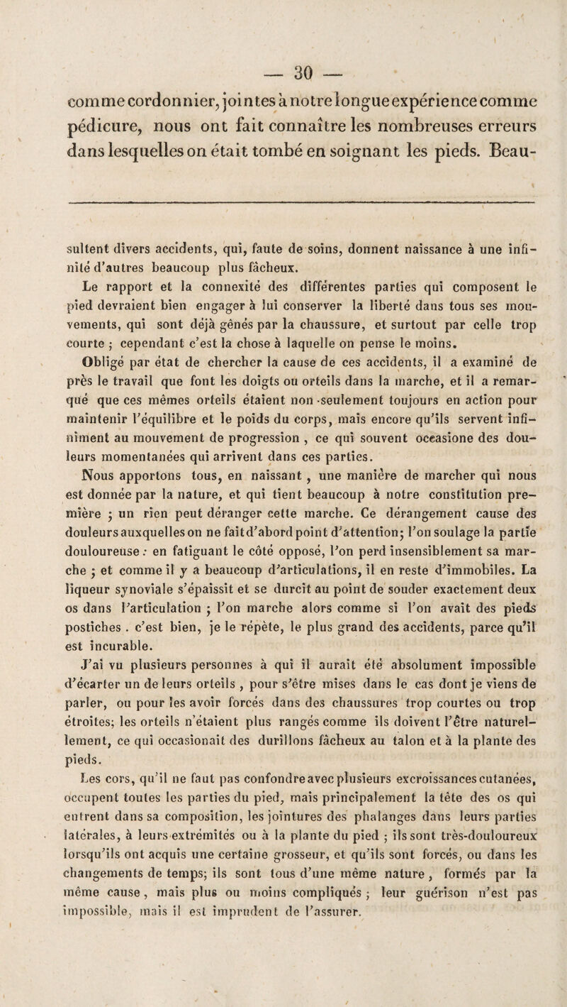 comme cordonnier, jointes anotrelongueexpérience comme pédicure, nous ont fait connaître les nombreuses erreurs dans lesquelles on était tombé en soignant les pieds. Beau- sultent divers accidents, qui, faute de soins, donnent naissance à une infi¬ nité d’autres beaucoup plus fâcheux. Le rapport et la connexité des différentes parties qui composent le pied devraient bien engager à lui conserver la liberté dans tous ses mou¬ vements, qui sont déjà gênés par la chaussure, et surtout par celle trop courte ; cependant c’est la chose à laquelle on pense le moins. Obligé par état de chercher la cause de ces accidents, il a examiné de près le travail que font les doigts ou orteils dans la marche, et il a remar¬ qué que ces mêmes orteils étaient non seulement toujours en action pour maintenir l’équilibre et le poids du corps, mais encore qu’ils servent infi¬ niment au mouvement de progression , ce qui souvent oceasione des dou¬ leurs momentanées qui arrivent dans ces parties. Nous apportons tous, en naissant , une manière de marcher qui nous est donnée par la nature, et qui tient beaucoup à notre constitution pre¬ mière ; un rien peut déranger cette marche. Ce dérangement cause des douleurs auxquelles on ne faitd’abord point d’attention; l’onsoulagela partie douloureuse: en fatiguant le côté opposé, l’on perd insensiblement sa mar¬ che 'y et comme il y a beaucoup d’articulations, il en reste d’immobiles. La liqueur synoviale s’épaissit et se durcit au point de souder exactement deux os dans l’articulation • l’on marche alors comme si l’on avait des pieds postiches . c’est bien, je le répète, le plus grand des accidents, parce qu’il est incurable. J’ai vu plusieurs personnes à qui il aurait été absolument impossible d’écarter un de leurs orteils , pour s’être mises dans le cas dont je viens de parler, ou pour les avoir forcés dans des chaussures trop courtes ou trop étroites; les orteils n’étaient plus rangés comme ils doivent l’être naturel¬ lement, ce qui occasionait des durillons fâcheux au talon et à la plante des pieds. Les cors, qu’il ne faut pas confondre avec plusieurs excroissances cutanées, occupent toutes les parties du pied, mais principalement la tête des os qui enfrent dans sa composition, les jointures des phalanges dans leurs parties latérales, à leurs extrémités ou à la plante du pied ; ils sont très-douloureux lorsqu’ils ont acquis une certaine grosseur, et qu’ils sont forcés, ou dans les changements de temps; ils sont tous d’une même nature , formés par la même cause, mais plu6 ou moins compliqués ; leur guérison n’est pas impossible, mais i! est imprudent de l’assurer.