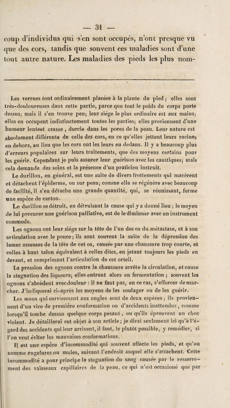 coup d'individus qui s’en sont occupés, n’ont presque vu que des cors, tandis que souvent ces maladies sont d’une tout autre nature. Les maladies des pieds les plus nom- Les verrues sont ordinairement placées à la plante du pied ; elles sont très-douloureuses dans cette partie, parce que tout le poids du corps porte dessus; mais il s’en trouve peu; leur siège le plus ordinaire est aux mains; elles en occupent indistinctement toutes les parties; elles proviennent d’une humeur lenteet crasse , durcie dans les pores de la peau. Leur nature est absolument différente de celle des cors, en ce qu’elles jettent leurs racines en dehors, au lieu que les cors ont les leurs en dedans. Il y a beaucoup plus d’erreurs populaires sur leurs traitements, que des moyens certains pour les guérir. Cependant je puis assurer leur guérison avec les caustiques; mais cela demande des soins et la présence d’un praticien instruit. Le durillon, en général, est une suite de divers frottements qui macèrent et détachent l’épiderme, ou sur peau; comme elle se régénère avec beaucoup de facilité, il s’en détache une grande quantité, qui, se réunissant, forme «ne espèce de carton. Le durillon se détruit, en détruisant la cause qui y a donné lieu ; le moyen de lui procurer une guérison palliative, est de le diminuer avec un instrument commode. ljes ognons ont leur siège sur la tête de l’un des os du métastase, et à son articulation avec le pouce ; ils sont souvent la suite de la dépression des lames osseuses de la tête de cet os, causée par une chaussure trop courte, et celles à haut talon équivalent à celles dites, en jetant toujours les pieds en devant, et comprimant l’articulation de cet orteil. La pression des ognons contre la chaussure arrête la circulation, et cause la stagnation des liqueurs; elles entrent alors en fermentation ; souvent leg ognons s’abcèdent avecdouleur : il ne faut pas, en ce cas, s’efforcer démar¬ cher. J’indiquerai ci-après les moyens de les soulager ou de les guérir. Les maux qui surviennent aux ongles sont de deux espèces ; ils provien¬ nent d’un vice de première conformation ou d’accidents inattendus , comme lorsqu’il tombe dessus quelque corps pesant, ou qu’ils éprouvent un choc violent. Je détaillerai cet objet à son article; je dirai seulement ici qu’à l’é¬ gard des accidents qui leur arrivent,il faut, le plutôt possible, y remédier, si l’on veut éviter les mauvaises conformations. Il est une espèce d’incommodité qui souvent affecte les pieds, et qu’on nomme engelures ou mules, suivant l’endroit auquel elle s’attachent. Cette incommodité a pour principe la stagnation du sang causée par le resserre¬ ment des vaisseaux capillaires de la peau, ce qui n’est ocèasioné que par