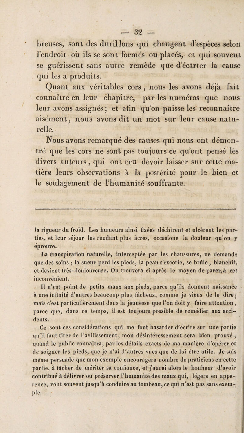 breuses, sont des durillons qui changent d’espèces selon l’endroit où ils se sont formés ou placés, et qui souvent se guérissent sans autre remède que d écarter la cause qui les a produits. Quant aux véritables cors, nous les avons déjà fait connaître en leur chapitre, par les numéros que nous leur avons assignés ; et afin qu’on paisse les reconnaître aisément, nous avons dit un mot sur leur cause natu¬ relle. Nous avons remarqué des causes qui nous ont démon¬ tré que les cors ne sont pas toujours ce qu’ont pensé les divers auteurs, qui ont cru devoir laisser sur cette ma¬ tière leurs observations a la postérité pour le bien et le soulagement de l’humanité souffrante. !a rigueur du froid. Les humeurs ainsi fixées déchirent et ulcèrent les par¬ ties, et leur séjour les rendant plus âcres, occasione la douleur qu'on y éprouve. La transpiration naturelle, interceptée par les chaussures, ne demande que des soins ; la sueur perd les pieds, la peau s’excorie, se brûle, blanchit, et devient très-douloureuse. On trouvera ci-après le moyen de parer,à cet inconvénient. Il n’est point de petits maux aux pieds, parce qu’ils donnent naissance à une infinité d’autres beaucoup plus fâcheux, comme je viens de le dire; mais c’est particulièrement dans la jeunesse que l’on doit y faire attention , parce que, dans ce temps, il est toujours possible de remédier aux acci¬ dents. Ce sont ces considérations qui me font hasarder d’écrire sur une partie qu’il faut tirer de l’avilissement; mon désintéressement sera bien prouvé , quand le public connaîtra, parles détails exacts de ma manière d’opérer et de soigner les pieds, que je n’ai d’autres vues que de lui être utile. Je suis même persuadé que mon exemple encouragera nombre de praticiens en cette partie, à tâcher de mériter sa confiance, et j’aurai alors le bonheur d’avoir contribué à délivrer ou préserver l’humanité des maux qui, légers en appa¬ rence, vont souvent jusqu’à conduire au tombeau, ce qui n’est pas sans exem¬ ple.