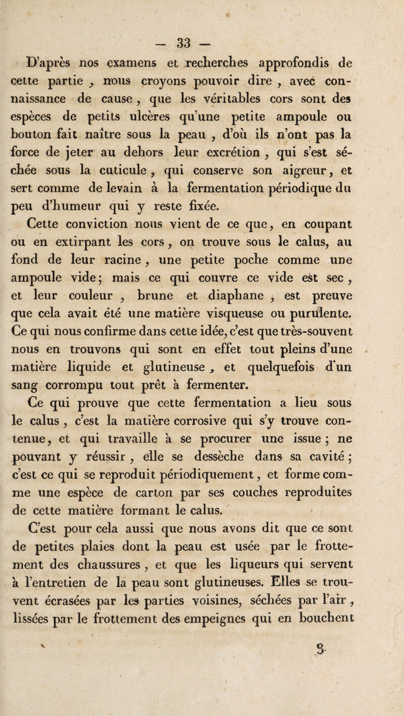 D’après nos examens et recherches approfondis de cette partie nous croyons pouvoir dire , avec con¬ naissance de cause , que les véritables cors sont des espèces de petits ulcères qu’une petite ampoule ou bouton fait naître sous la peau , d’où ils n’ont pas la force de jeter au dehors leur excrétion , qui s’est sé¬ chée sous la cuticule , qui conserve son aigreur, et sert comme de levain à la fermentation périodique du peu d’humeur qui y reste fixée. Cette conviction nous vient de ce que, en coupant ou en extirpant les cors, on trouve sous le calus, au fond de leur racine , une petite poche comme une ampoule vide ; mais ce qui couvre ce vide est sec, et leur couleur , brune et diaphane , est preuve que cela avait été une matière visqueuse ou purtiiente. Ce qui nous confirme dans cette idée, c’est que très-souvent nous en trouvons qui sont en effet tout pleins d’une matière liquide et glutineuse et quelquefois d‘un sang corrompu tout prêt à fermenter. Ce qui prouve que cette fermentation a lieu sous le calus , c’est la matière corrosive qui s’y trouve con¬ tenue, et qui travaille a se procurer une issue ; ne pouvant y réussir , elle se dessèche dans sa cavité ; c’est ce qui se reproduit périodiquement, et forme com¬ me une espèce de carton par ses couches reproduites de cette matière formant le calus. C’est pour cela aussi que nous avons dit que ce sont de petites plaies dont la peau est usée par le frotte¬ ment des chaussures , et que les liqueurs qui servent à l’entretien de la peau sont glutineuses. Elles se trou¬ vent écrasées par les parties voisines, séchées par l’air, lissées par le frottement des empeignes qui en bouchent V S