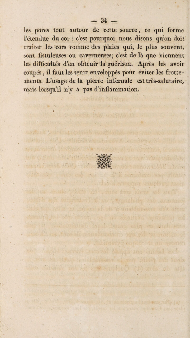 les pores tout autour de cette source , ce qui forme l’étendue du cor : c’est pourquoi nous disons qu’on doit traiter les cors comme des plaies qui, le plus souvent, sont fistuleuses ou caverneuses; c’est de là que viennent les difficultés d’en obtenir la guérison. Après les avoir coupés, il faut les tenir enveloppés pour éviter les frotte¬ ments. L’usage de la pierre infernale est très-salutaire., mais lorsqu’il n’y a pas d’inflammation.