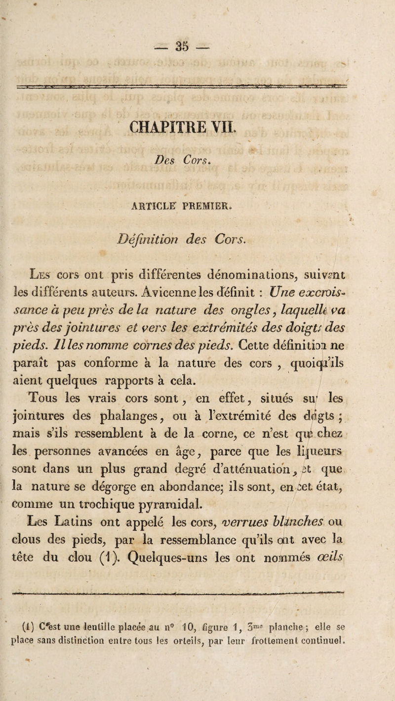 V — 35 — ---—w*»-.-■ '-a— - rrrr-r-^r”Tr..?v=;..^r=...;^^ CHAPITRE VIL •••••■ .-• •• *- T .1 • L -, • , ' • • / ^ •••. % Des Cors. ARTICLE PREMIER. Définition des Cors. Les cors ont pris différentes dénominations, suivant les différents auteurs. Avicenne les définit : Une eæciois- sance à peu près de la nature des ongles, laquelle va près des jointures et vers les extrémités des doigts des pieds, llles nomme cornes des pieds. Cette définition ne paraît pas conforme a la nature des cors , quoiqu’ils aient quelques rapports a cela. Tous les vrais cors sont, en effet, situés su* les jointures des phalanges, ou à l’extrémité des dûgts ; mais s’ils ressemblent à de la corne, ce n’est qi# chez les personnes avancées en âge, parce que les loueurs sont dans un plus grand degré d’atténuation ^ fit que la nature se dégorge en abondance; ils sont, en cet état, comme un trochique pyramidal. Les Latins ont appelé les cors, verrues blanches ou clous des pieds, par la ressemblance qu’ils ait avec la tête du clou (1). Quelques-uns les ont nommés œils (1) C*est une lentille placée au n° 10, figure 1, 3me planche ; elle se place sans distinction entre tous les orteils, par leur frottement continuel.