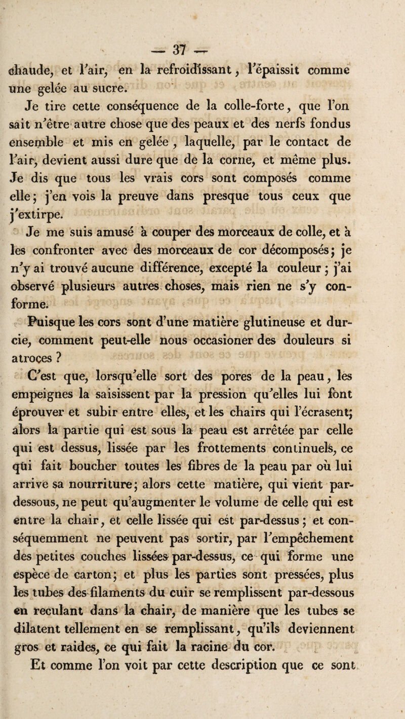chaude, et l'air, en la refroidissant, l'épaissit comme une gelée au sucre. Je tire cette conséquence de la colle-forte, que l’on sait n'être autre chose que des peaux et des nerfs fondus ensemble et mis en gelée , laquelle, par le contact de l'air, devient aussi dure que de la corne, et même plus. Je dis que tous les vrais cors sont composés comme elle; j’en vois la preuve dans presque tous ceux que j'extirpe. Je me suis amusé k couper des morceaux de colle, et a les confronter avec des morceaux de cor décomposés; je n'y ai trouvé aucune différence, excepté la couleur ; j’ai observé plusieurs autres choses, mais rien ne s'y con¬ forme. Puisque les cors sont d’une matière glutineuse et dur¬ cie, comment peut-elle nous occasioner des douleurs si atroces ? C'est que, lorsqu'elle sort des pores de la peau, les empeignes la saisissent par la pression qu'elles lui font éprouver et subir entre elles, et les chairs qui l’écrasent; alors la partie qui est sous la peau est arrêtée par celle qui est dessus, lissée par les frottements continuels, ce qùi fait boucher toutes les fibres de la peau par ou lui arrive sa nourriture; alors cette matière, qui vient par- dessous, ne peut qu’augmenter le volume de celle qui est entre la chair, et celle lissée qui est par-dessus ; et con¬ séquemment ne peuvent pas sortir, par l'empêchement des petites couches lissées par-dessus, ce qui forme une espèce de carton; et plus les parties sont pressées, plus les tubes des filaments du cuir se remplissent par-dessous en reculant dané la chair, de manière que les tubes se dilatent tellement en se remplissant, qu’ils deviennent gros et raides, ce qui fait la racine du cor. Et comme l’on voit par cette description que ce sont