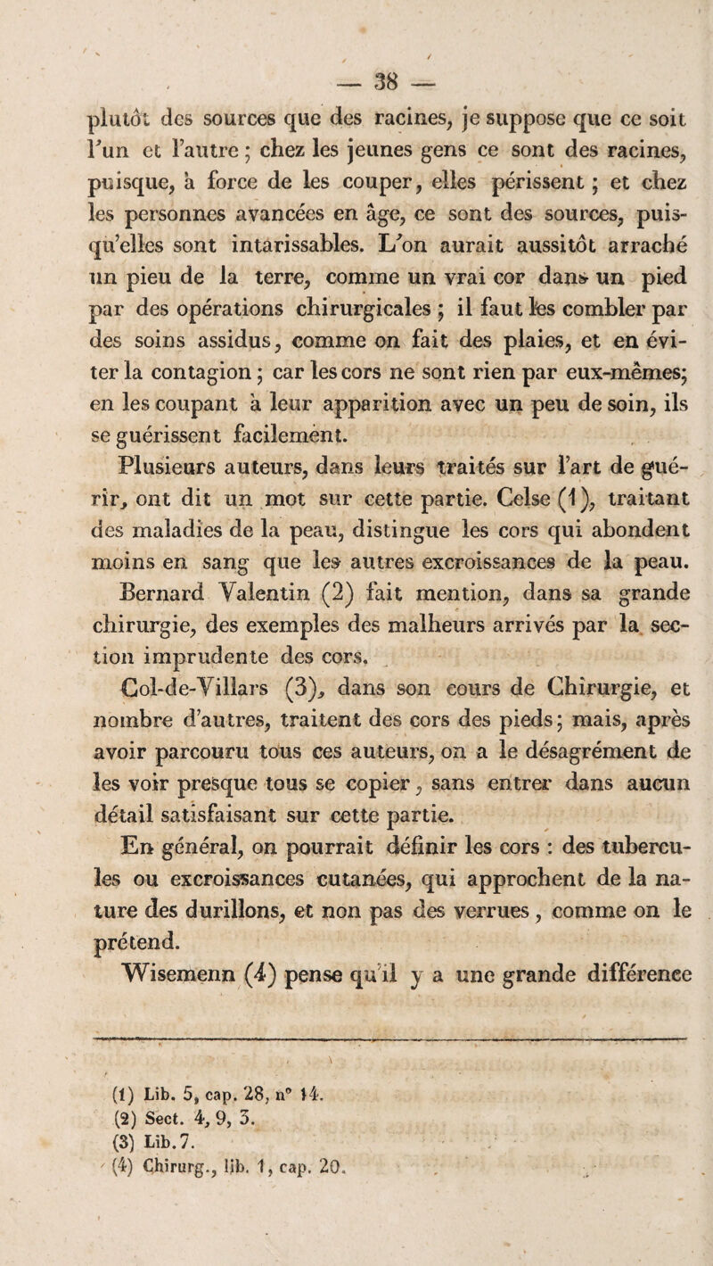 plutôt des sources que des racines, je suppose que ce soit l'un et Fautre ; chez les jeunes gens ce sont des racines, puisque, a force de les couper, elles périssent ; et chez les personnes avancées en âge, ce sont des sources, puis¬ qu’elles sont intarissables. I/on aurait aussitôt arraché un pieu de la terre, comme un vrai cor dans un pied par des opérations chirurgicales ; il faut Ifes combler par des soins assidus, comme on fait des plaies, et en évi¬ ter la contagion ; car les cors ne sont rien par eux-mêmes; en les coupant a leur apparition avec un peu de soin, ils se guérissent facilement. Plusieurs auteurs, dans leurs traités sur Fart de gué¬ rir, ont dit un mot sur cette partie. Celse (1 ), traitant des maladies de la peau, distingue les cors qui abondent moins en sang que les autres excroissances de la peau. Bernard Valentin (2) fait mention, dans sa grande chirurgie, des exemples des malheurs arrivés par la sec¬ tion imprudente des cors. Col-de-Yillars (3)., dans son cours de Chirurgie, et nombre d’autres, traitent des cors des pieds ; mais, après avoir parcouru tous ces auteurs, on a le désagrément de les voir presque tous se copier, sans entrer dans aucun détail satisfaisant sur cette partie. En général, on pourrait définir les cors : des tubercu¬ les ou excroissances cutanées, qui approchent de la na¬ ture des durillons, et non pas des verrues, comme on le Wisemenn (4) pense qu il y a une grande différence (1) Lib. 5, cap. 28; u° 14. (2) Sect. 4, 9, 5. (3) Lib. 7. (4) Chirurg., lib. 1, cap. 20.