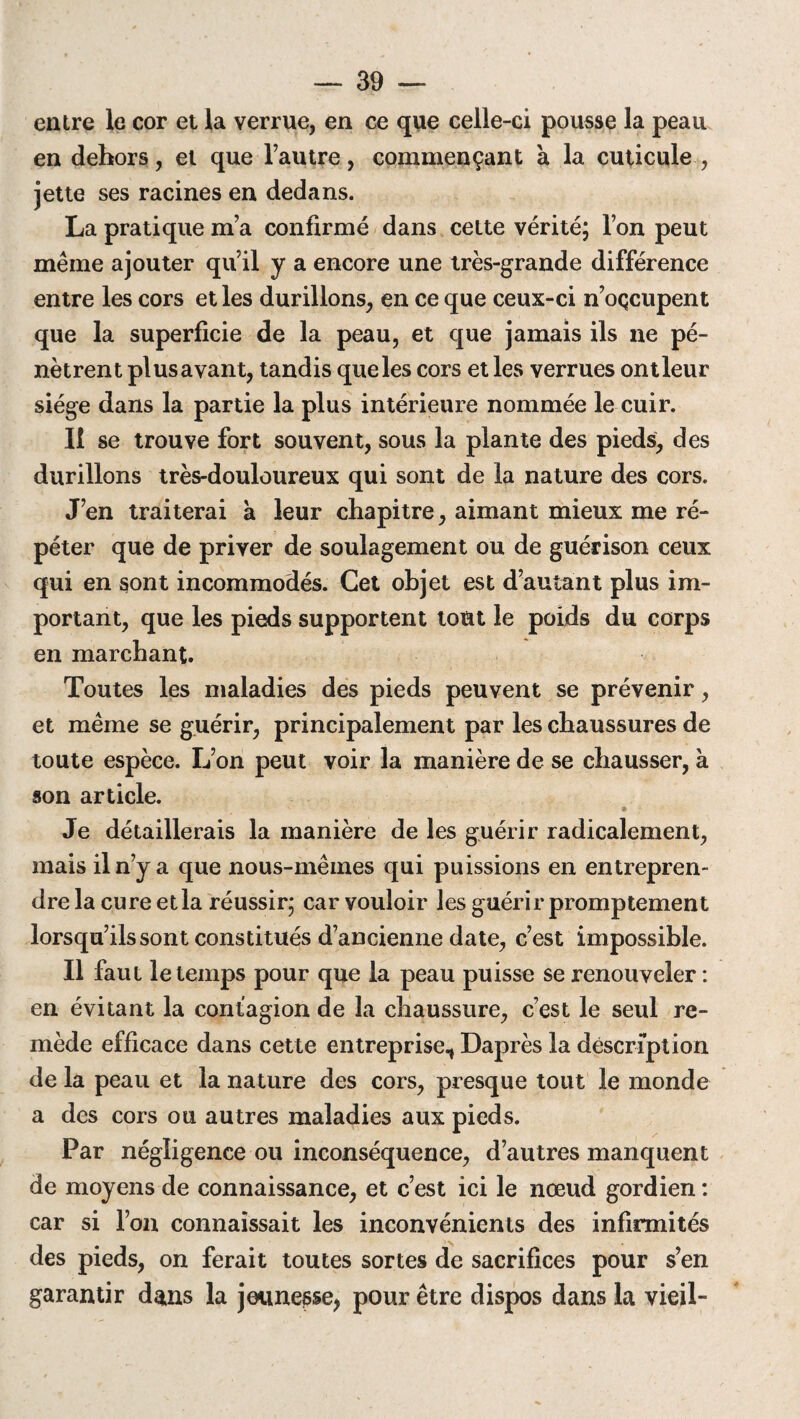 entre le cor et la verrue, en ce que celle-ci pousse la peau en dehors, et que l’autre, commençant à la cuticule , jette ses racines en dedans. La pratique m’a confirmé dans cette vérité; l’on peut même ajouter qu’il y a encore une très-grande différence entre les cors et les durillons, en ce que ceux-ci n’oçcupent que la superficie de la peau, et que jamais ils ne pé¬ nètrent plus avant, tandis que les cors et les verrues ont leur siège dans la partie la plus intérieure nommée le cuir. Il se trouve fort souvent, sous la plante des pieds, des durillons très-douloureux qui sont de la nature des cors. J’en traiterai à leur chapitre, aimant mieux me ré¬ péter que de priver de soulagement ou de guérison ceux qui en sont incommodés. Cet objet est d’autant plus im¬ portant, que les pieds supportent tout le poids du corps en marchant. Toutes les maladies des pieds peuvent se prévenir, et même se guérir, principalement par les chaussures de toute espèce. L’on peut voir la manière de se chausser, à son article. Je détaillerais la manière de les guérir radicalement, mais il n’y a que nous-mêmes qui puissions en entrepren¬ dre la cure et la réussir; car vouloir les guérir promptement lorsqu’ils sont constitués d’ancienne date, c’est impossible. Il faut le temps pour que la peau puisse se renouveler : en évitant la contagion de la chaussure, c’est le seul re¬ mède efficace dans cette entreprise^ Daprès la description de la peau et la nature des cors, presque tout le monde a des cors ou autres maladies aux pieds. Par négligence ou inconséquence, d’autres manquent de moyens de connaissance, et c’est ici le nœud gordien : car si l’on connaissait les inconvénients des infirmités des pieds, on ferait toutes sortes de sacrifices pour s’en garantir dans la jeunesse, pour être dispos dans la vieil-