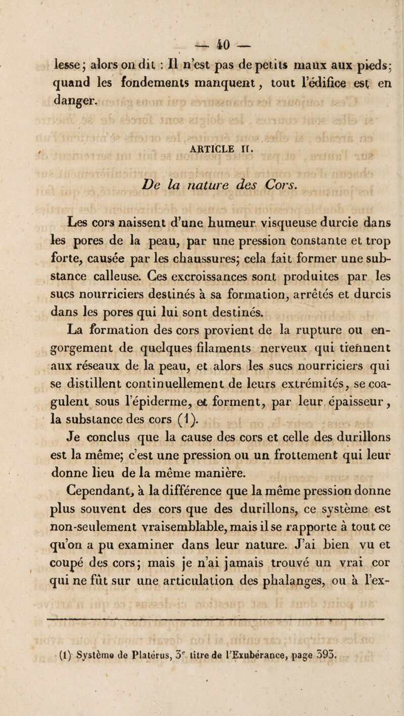t «• lesse; alors on dit : Il n’est pas de petits maux aux pieds: quand les fondements manquent, tout l’édifice est en danger. / ' ; _ .< _ i , _ ARTICLE IT. De la nature des Cors. Les cors naissent d’une humeur visqueuse durcie dans les pores de la peau, par une pression Constante et trop forte, causée par les chaussures; cela lait former une sub¬ stance calleuse. Ces excroissances sont produites par les sucs nourriciers destinés a sa formation, arrêtés et durcis dans les pores qui lui sont destinés. La formation des cors provient de la rupture ou en¬ gorgement de quelques filaments nerveux qui tiennent aux réseaux de la peau, et alors les sucs nourriciers qui se distillent continuellement de leurs extrémités, secoa- ■ . i- gulent sous lepiderme, e£ forment, par leur épaisseur, la substance des cors (1). Je conclus que la cause des cors et celle des durillons est la même; c’est une pression ou un frottement qui leur donne lieu de la même manière. Cependant, a la différence que la même pression donne plus souvent des cors que des durillons, ce système est non-seulement vraisemblable, mais il se rapporte à tout ce qu’on a pu examiner dans leur nature. J’ai bien vu et coupé des cors; mais je n’ai jamais trouvé un vrai cor qui ne fût sur une articulation des phalanges, ou à l’ex- (1) Système de Platërus, 3e titre de l’Exubérance, page 395.