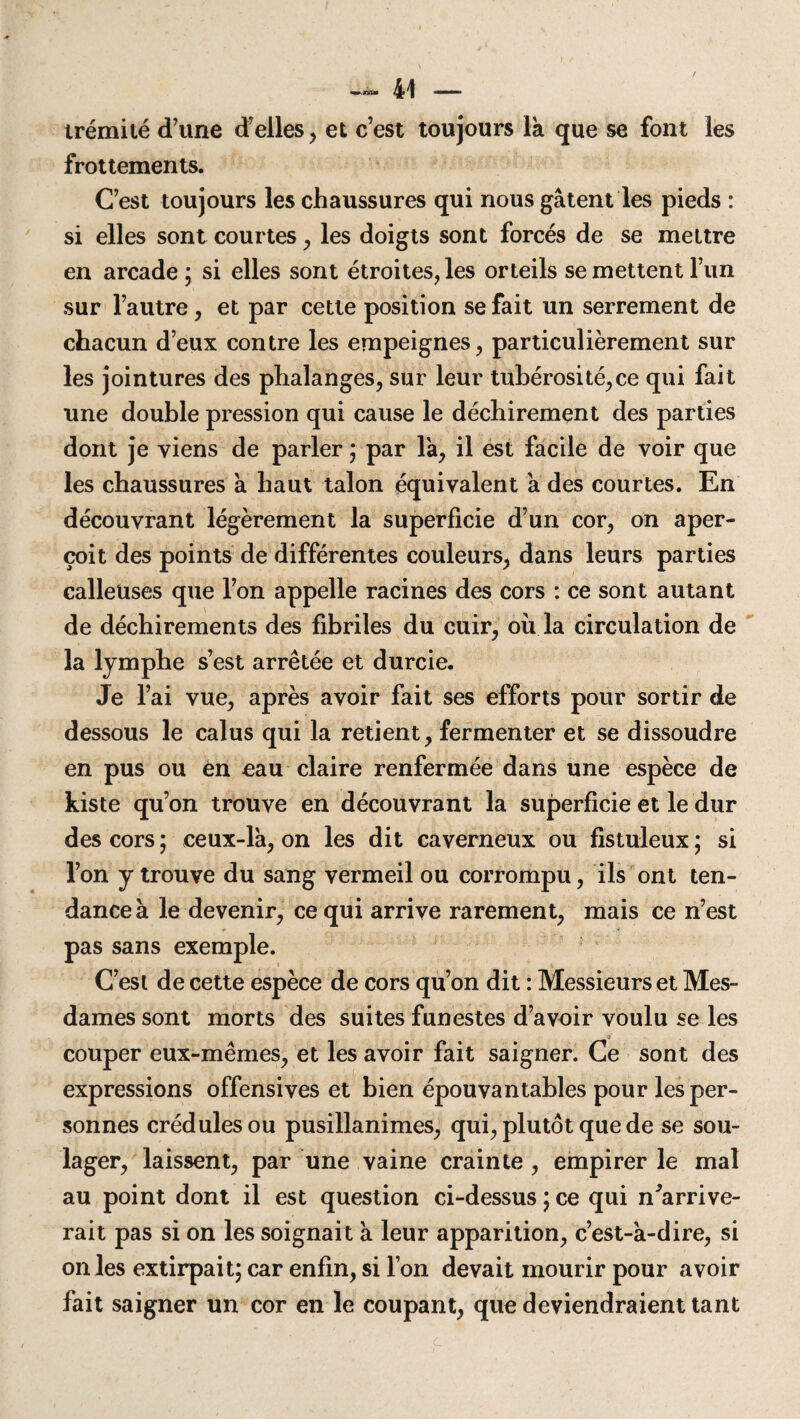 irémilé d’une d’elles , et c’est toujours la que se font les frottements. C’est toujours les chaussures qui nous gâtent les pieds : si elles sont courtes , les doigts sont forcés de se mettre en arcade ; si elles sont étroites, les orteils se mettent l’un sur l’autre, et par cette position se fait un serrement de chacun d’eux contre les empeignes, particulièrement sur les jointures des phalanges, sur leur tubérosité,ce qui fait une double pression qui cause le déchirement des parties dont je viens de parler ; par là, il est facile de voir que les chaussures à haut talon équivalent à des courtes. En découvrant légèrement la superficie d’un cor, on aper¬ çoit des points de différentes couleurs, dans leurs parties calleuses que l’on appelle racines des cors : ce sont autant de déchirements des fibriles du cuir, où la circulation de la lymphe s’est arrêtée et durcie. Je l’ai vue, après avoir fait ses efforts pour sortir de dessous le calus qui la retient, fermenter et se dissoudre en pus ou en eau claire renfermée dans une espèce de kiste qu’on trouve en découvrant la superficie et le dur des cors; ceux-là, on les dit caverneux ou fistuleux; si l’on y trouve du sang vermeil ou corrompu, ils ont ten¬ dance à le devenir, ce qui arrive rarement, mais ce n’est pas sans exemple. C’est de cette espèce de cors qu’on dit : Messieurs et Mes¬ dames sont morts des suites funestes d’avoir voulu se les couper eux-mêmes, et les avoir fait saigner. Ce sont des expressions offensives et bien épouvantables pour les per¬ sonnes crédules ou pusillanimes, qui, plutôt que de se sou¬ lager, laissent, par une vaine crainte , empirer le mal au point dont il est question ci-dessus ; ce qui ^arrive¬ rait pas si on les soignait à leur apparition, c’est-à-dire, si on les extirpait; car enfin, si l’on devait mourir pour avoir fait saigner un cor en le coupant, que deviendraient tant