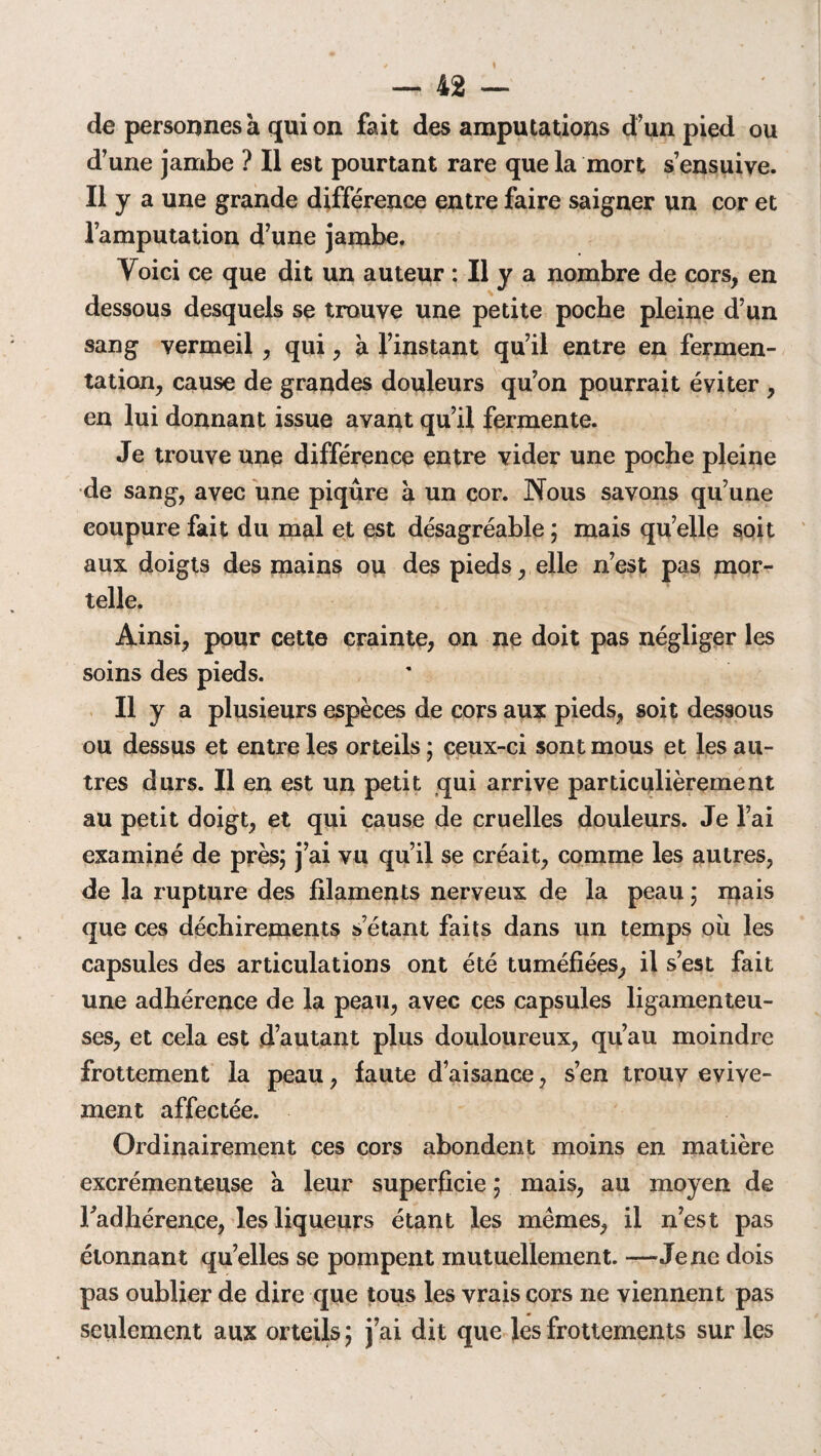 de personnes à qui on fait des amputations d’un pied ou d’une jambe ? Il est pourtant rare que la mort s’ensuive. Il y a une grande différence entre faire saigner un cor et l’amputation d’une jambe. Voici ce que dit un auteur : Il y a nombre de cors, en dessous desquels se trouve une petite poche pleine d’un sang vermeil , qui, à l’instant qu’il entre en fermen¬ tation, cause de grandes douleurs qu’on pourrait éviter , en lui donnant issue avant qu’il fermente. Je trouve une différence entre vider une poche pleine de sang, avec une piqûre à un cor. Nous savons qu’une coupure fait du mal et est désagréable ; mais qu’elle soit aux doigts des mains ou des pieds, elle n’est pas mor¬ telle. Ainsi, pour cette crainte, on ne doit pas négliger les soins des pieds. Il y a plusieurs espèces de cors aux pieds, soit dessous ou dessus et entre les orteils ; ceux-ci sont mous et les au¬ tres durs. Il en est un petit qui arrive particulièrement au petit doigt, et qui cause de cruelles douleurs. Je l’ai examiné de près; j’ai vu qu’il se créait, comme les autres, de la rupture des filaments nerveux de la peau ; mais que ces déchirements s’étant faits dans un temps où les capsules des articulations ont été tuméfiées, il s’est fait une adhérence de la peau, avec ces capsules ligamenteu¬ ses, et cela est d’autant plus douloureux, qu’au moindre frottement la peau, faute d’aisance, s’en trouv evive- ment affectée. Ordinairement ces cors abondent moins en matière excrémenteuse a leur superficie ; mais, au moyen de l'adhérence, les liqueurs étant les mêmes, il n’est pas étonnant qu’elles se pompent mutuellement. —Je ne dois pas oublier de dire que tous les vrais cors ne viennent pas seulement aux orteils ; j’ai dit que les frottements sur les