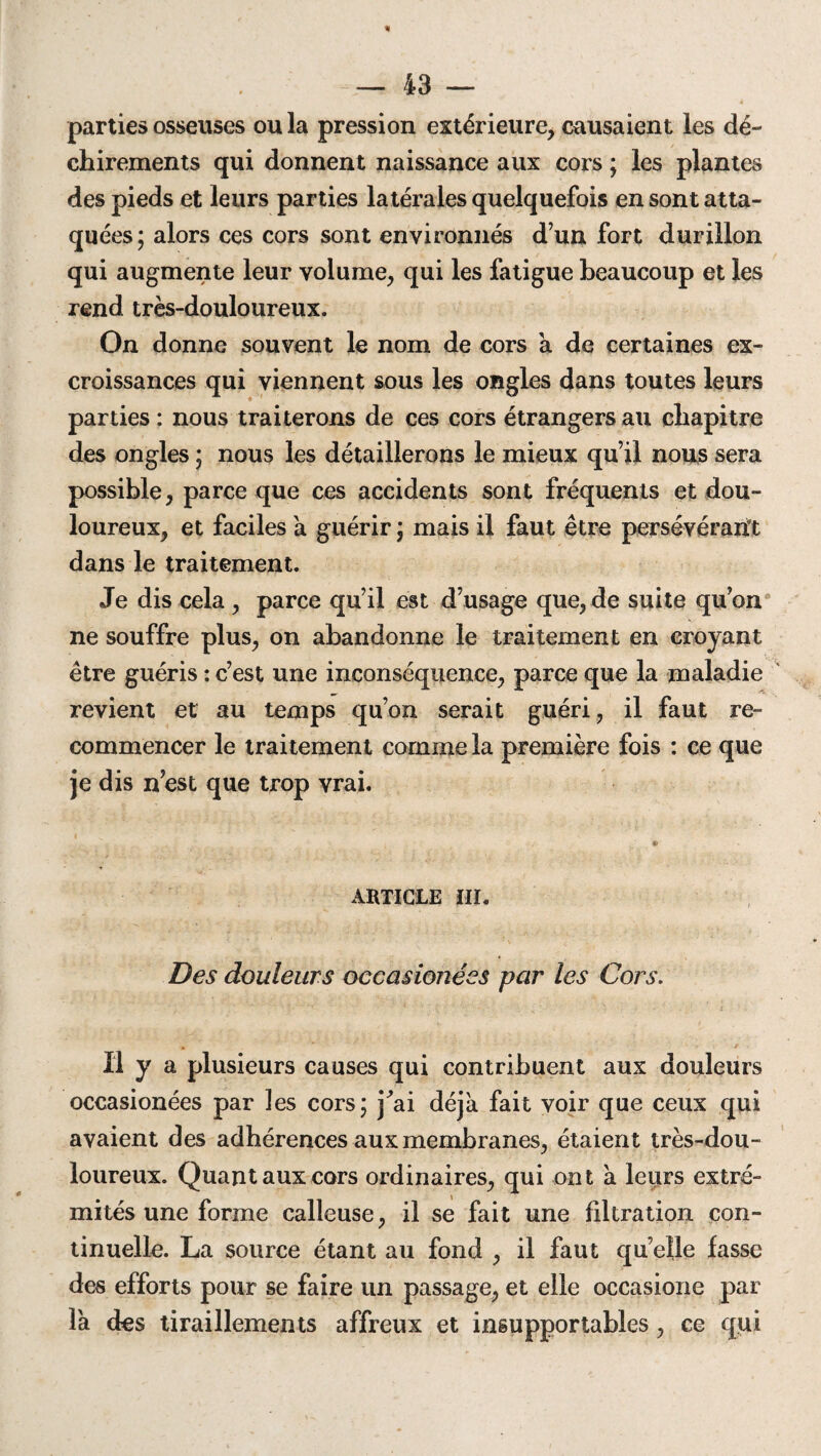 parties osseuses ou la pression extérieure, causaient les dé¬ chirements qui donnent naissance aux cors ; les plantes des pieds et leurs parties latérales quelquefois en sont atta¬ quées ; alors ces cors sont environnés d’un fort durillon qui augmente leur volume, qui les fatigue beaucoup et les rend très-douloureux. On donne souvent le nom de cors a de certaines ex¬ croissances qui viennent sous les ongles dans toutes leurs parties : nous traiterons de ces cors étrangers au chapitre des ongles ; nous les détaillerons le mieux qu’il nous sera possible, parce que ces accidents sont fréquents et dou¬ loureux, et faciles a guérir ; mais il faut être persévérant dans le traitement. Je dis cela , parce qu’il est d’usage que, de suite qu’on ne souffre plus, on abandonne le traitement en croyant être guéris : c’est une inconséquence, parce que la maladie revient et au temps qu’on serait guéri, il faut re¬ commencer le traitement comme la première fois : ce que je dis n’est que trop vrai. © ARTICLE III. Des douleurs occasionées par les Cors. Il y a plusieurs causes qui contribuent aux douleurs occasionées par les cors; j'ai déjà fait voir que ceux qui avaient des adhérences aux membranes, étaient très-dou¬ loureux. Quant aux cors ordinaires, qui ont à leurs extré¬ mités une forme calleuse, il se fait une filtration con¬ tinuelle. La source étant au fond , il faut quelle fasse des efforts pour se faire un passage, et elle occasione par là des tiraillements affreux et insupportables , ce qui