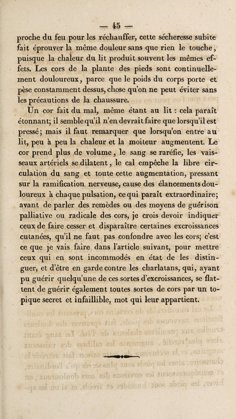 proche du feu pour les réchauffer, cette sécheresse subite fait éprouver la même douleur sans que rien le touche, puisque la chaleur du lit produit souvent les mêmes ef¬ fets. Les cors de la plante des pieds sont continuelle¬ ment douloureux, parce que le poids du corps porte et pèse constamment dessus, chose qu’on ne peut éviter sans les précautions de la chaussure. Un cor fait du mal, même étant au lit : cela paraît étonnant; il semble qu’il n’en devrait faire que lorsqu’il est pressé; mais il faut remarquer que lorsqu’on entre au lit, peu a peu la chaleur et la moiteur augmentent. Le cor prend plus de volume, le sang se raréfie, les vais¬ seaux artériels se dilatent, le cal empêche la libre cir¬ culation du sang et toute cette augmentation, pressant sur la ramification nerveuse, cause des élancements dou¬ loureux a chaque pulsation, ce qui paraît extraordinaire; avant de parler des remèdes ou des moyens de guérison palliative ou radicale des cors, je crois devoir indiquer ceux de faire cesser et disparaître certaines excroissances cutanées, qu’il ne faut pas confondre avec les cors; c’est ce que je vais faire dans l’article suivant, pour mettre ceux qui en sont incommodés en état de les distin¬ guer, et d’être en garde contre les charlatans, qui, ayant pu guérir quelqu’une de ces sortes d’excroissances, se flat¬ tent de guérir également toutes sortes de cors par un to¬ pique secret et infaillible, mot qui leur appartient.