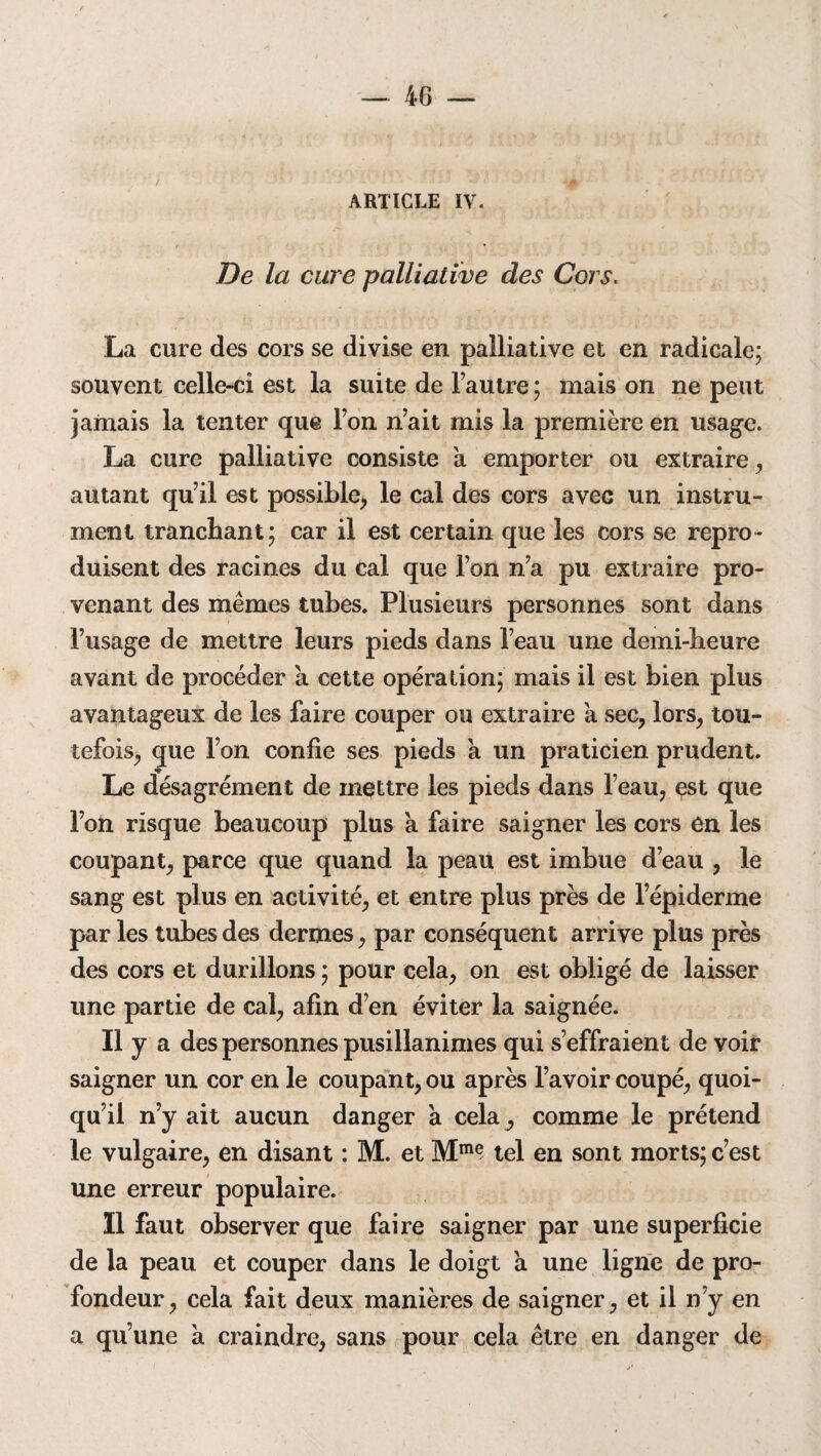 4G — ARTICLE IV. De la cure palliative des Cors. La cure des cors se divise en palliative et en radicale; souvent celle-ci est la suite de l’autre ; mais on ne peut jamais la tenter que l’on n’ait mis la première en usage. La cure palliative consiste à emporter ou extraire, autant qu’il est possible, le cal des cors avec un instru¬ ment tranchant; car il est certain que les cors se repro¬ duisent des racines du cal que l’on n’a pu extraire pro¬ venant des mêmes tubes. Plusieurs personnes sont dans l’usage de mettre leurs pieds dans l’eau une demi-heure avant de procéder a cette opération; mais il est bien plus avantageux de les faire couper ou extraire à sec, lors, tou¬ tefois, que l’on confie ses pieds a un praticien prudent. Le désagrément de mettre les pieds dans l’eau, est que l’on risque beaucoup plus a faire saigner les cors en les coupant, parce que quand la peau est imbue d’eau , le sang est plus en activité, et entre plus près de l’épiderme par les tubes des dermes, par conséquent arrive plus près des cors et durillons ; pour cela, on est obligé de laisser une partie de cal, afin d’en éviter la saignée. Il y a des personnes pusillanimes qui s’effraient de voir saigner un cor en le coupant, ou après l’avoir coupé, quoi¬ qu’il n’y ait aucun danger à cela, comme le prétend le vulgaire, en disant : M. et Mm<? tel en sont morts; c’est une erreur populaire. Il faut observer que faire saigner par une superficie de la peau et couper dans le doigt à une ligne de pro¬ fondeur, cela fait deux manières de saigner, et il n’y en a qu’une à craindre, sans pour cela être en danger de