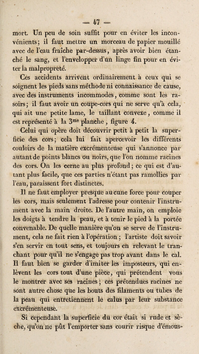 mort. Un peu de soin suffit pour en éviter les incon¬ vénients ; il faut mettre un morceau de papier mouillé avec de l’eau fraîche par-dessus, après avoir bien étan¬ ché le sang, et l’envelopper d’un linge fin pour en évi¬ ter la malpropreté. Ces accidents arrivent ordinairement à ceux qui se soignent les pieds sans méthode ni connaissance de cause, avec des instruments incommodes, comme sont les ra¬ soirs ; il faut avoir un coupe-cors qui ne serve qu’a cela, qui ait une petite lame, le taillant convexe, comme il est représenté à la 3me planche , figure 4. Celui qui opère doit découvrir petit a petit la super¬ ficie des cors; cela lui fait apercevoir les différents couloirs de la matière excrémenteuse qui s’annonce par autant de points blancs ou noirs, que l’on nomme racines des cors. On les cerne au plus profond ; ce qui est d’au¬ tant plus facile, que ces parties n’étant pas ramollies par l’eau, paraissent fort distinctes. Il ne faut employer presque au cune force pour couper les cors, mais seulement l’adresse pour contenir l’instru¬ ment avec la main droite. De l’autre main, on emploie les doigts à tendre la peau, et à tenir le pied à la portée convenable. De quelle manière qu’on se serve de l’instru¬ ment, cela ne fait rien à l’opération ; l’artiste doit savoir s’en servir en tout sens, et toujours en relevant le tran¬ chant pour qu’il ne s’engage pas trop avant dans le cal. Il faut bien se garder d’imiter les imposteurs, qui en¬ lèvent les cors tout d’une pièce, qui prétendent vous le montrer avec ses racines ; ces prétendues racines ne sont autre chose que les bouts des filaments ou tubes de la peau qui entretiennent le calus par leur substance excrémenteuse. Si cependant la superficie du cor était si rude et sè¬ che, qu’on ne pût l’emporter Sans courir risque d’émous*