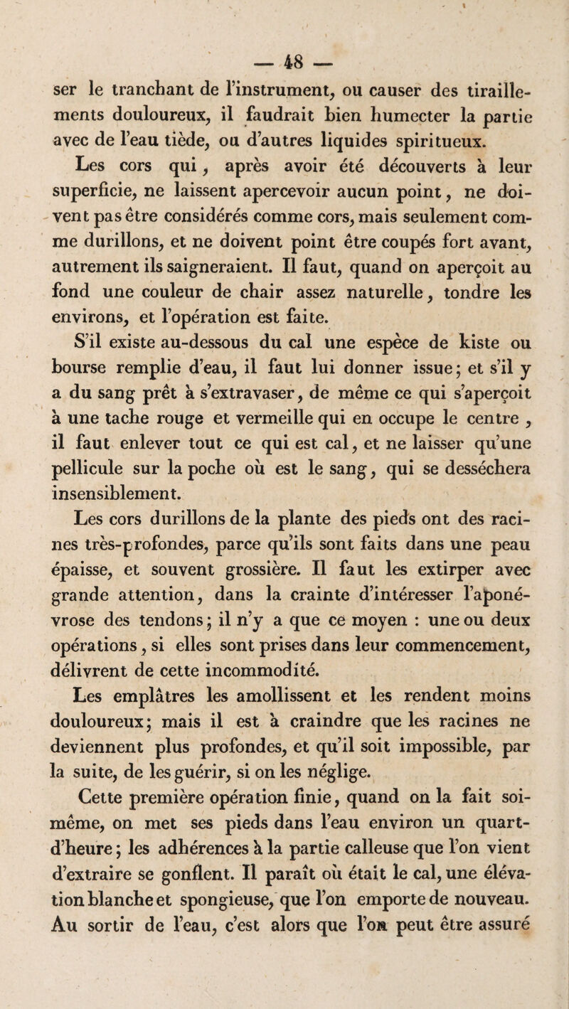 ser le tranchant de l’instrument, ou causer des tiraille¬ ments douloureux, il faudrait bien humecter la partie avec de l’eau tiède, ou d’autres liquides spiritueux. Les cors qui, après avoir été découverts à leur superficie, ne laissent apercevoir aucun point, ne doi¬ vent pas être considérés comme cors, mais seulement com¬ me durillons, et ne doivent point être coupés fort avant, autrement ils saigneraient. Il faut, quand on aperçoit au fond une couleur de chair assez naturelle, tondre les environs, et l’opération est faite. S’il existe au-dessous du cal une espèce de kiste ou bourse remplie d’eau, il faut lui donner issue ; et s’il y a du sang prêt a s’extravaser, de même ce qui s’aperçoit k une tache rouge et vermeille qui en occupe le centre , il faut enlever tout ce qui est cal, et ne laisser qu’une pellicule sur la poche où est le sang, qui se desséchera insensiblement. Les cors durillons de la plante des pieds ont des raci¬ nes très-profondes, parce qu’ils sont faits dans une peau épaisse, et souvent grossière. Il faut les extirper avec grande attention, dans la crainte d’intéresser l’aponé¬ vrose des tendons ; il n’y a que ce moyen : une ou deux opérations, si elles sont prises dans leur commencement, délivrent de cette incommodité. Les emplâtres les amollissent et les rendent moins douloureux; mais il est à craindre que les racines ne deviennent plus profondes, et qu’il soit impossible, par la suite, de les guérir, si on les néglige. Cette première opération finie, quand on la fait soi- même, on met ses pieds dans l’eau environ un quart- d’heure ; les adhérences k la partie calleuse que l’on vient d’extraire se gonflent. Il paraît où était le cal, une éléva¬ tion blanche et spongieuse, que l’on emporte de nouveau. Au sortir de l’eau, c’est alors que l’on peut être assuré