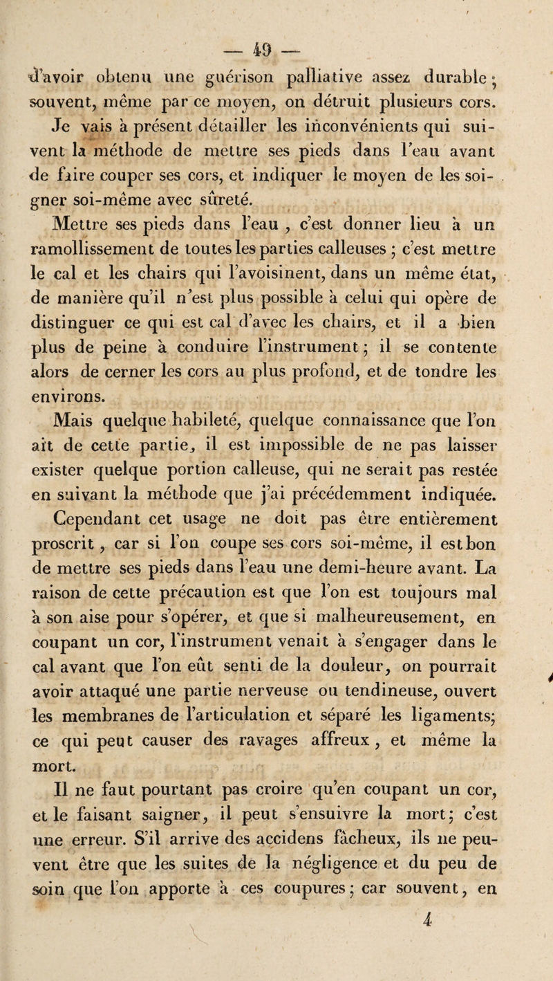 davoir obtenu une guérison palliative assez durable; souvent, même par ce moyen, on détruit plusieurs cors. Je vais a présent détailler les inconvénients qui sui¬ vent la méthode de mettre ses pieds dans Feau avant de faire couper ses cors, et indiquer le moyen de les soi¬ gner soi-même avec sûreté. Mettre ses pieds dans feau , c’est donner lieu a un ramollissement de toutes les parties calleuses ; c’est mettre le cal et les chairs qui l’avoisinent, dans un même état, de manière qu’il n’est plus possible à celui qui opère de distinguer ce qui est cal d’avec les chairs, et il a bien plus de peine à conduire l’instrument ; il se contente alors de cerner les cors au plus profond, et de tondre les environs. Mais quelque habileté, quelque connaissance que l’on ait de cette partie^ il est impossible de ne pas laisser exister quelque portion calleuse, qui ne serait pas restée en suivant la méthode que j’ai précédemment indiquée. Cependant cet usage ne doit pas être entièrement proscrit, car si Ton coupe ses cors soi-même, il est bon de mettre ses pieds dans l’eau une demi-heure avant. La raison de cette précaution est que l’on est toujours mal a son aise pour s’opérer, et que si malheureusement, en coupant un cor, l'instrument venait à s’engager dans le cal avant que l’on eût senti de la douleur, on pourrait avoir attaqué une partie nerveuse ou tendineuse, ouvert les membranes de l’articulation et séparé les ligaments; ce qui peu t causer des ravages affreux , et même la mort. Il ne faut pourtant pas croire qu’en coupant un cor, et le faisant saigner, il peut s’ensuivre la mort; c’est une erreur. S’il arrive des accidens fâcheux, ils ne peu¬ vent être que les suites de la négligence et du peu de soin que l’on apporte a ces coupures; car souvent, en