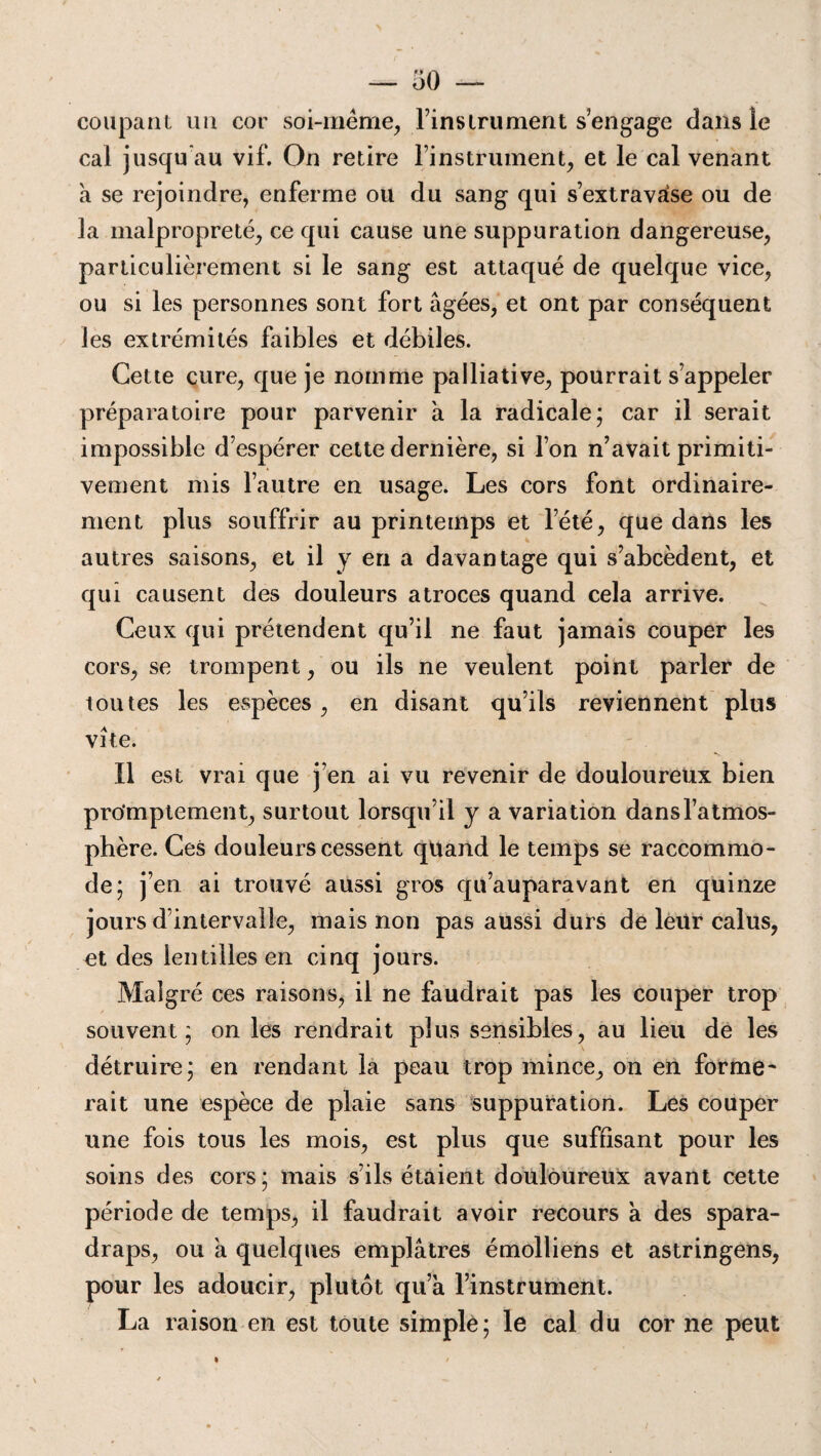 coupant un cor soi-même, Finsirument s engage dans le cal jusqu'au vif. On retire l’instrument, et le cal venant à se rejoindre, enferme ou du sang qui s’extravase ou de la malpropreté, ce qui cause une suppuration dangereuse, particulièrement si le sang est attaqué de quelque vice, ou si les personnes sont fort âgées, et ont par conséquent les extrémités faibles et débiles. Cette cure, que je nomme palliative, pourrait s’appeler préparatoire pour parvenir à la radicale; car il serait impossible d’espérer cette dernière, si l’on n’avait primiti¬ vement mis l’autre en usage. Les cors font ordinaire¬ ment plus souffrir au printemps et l’été, que dans les autres saisons, et il y en a davantage qui s’abcèdent, et qui causent des douleurs atroces quand cela arrive. Ceux qui prétendent qu’il ne faut jamais couper les cors, se trompent, ou ils ne veulent point parler de toutes les espèces, en disant qu’ils reviennent plus vite. Il est vrai que j’en ai vu revenir de douloureux bien pro’mptement, surtout lorsqu’il y a variation dans l’atmos¬ phère. Ces douleurs cessent qüand le temps se raccommo¬ de; j’en ai trouvé aussi gros qu’auparavant en quinze jours d’intervalle, mais non pas aussi durs de leur calus, et des lentilles en cinq jours. Malgré ces raisons, il ne faudrait pas les couper trop souvent; on les rendrait plus sensibles, au lieu de les détruire; en rendant la peau trop mince, on en forme* rait une espèce de plaie sans suppuration. Les couper une fois tous les mois, est plus que suffisant pour les soins des cors; mais s’ils étaient douloureux avant cette période de temps, il faudrait avoir recours à des spara¬ draps, ou à quelques emplâtres émolliens et astringens, pour les adoucir, plutôt qu’à l’instrument. La raison en est toute simple; le cal du cor ne peut