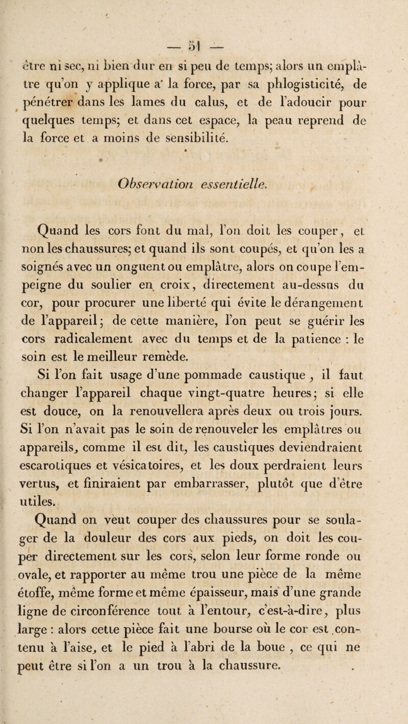 être ni sec, ni bien dur en si peu de temps; alors un emplâ¬ tre qu’on y applique a* la force, par sa phlogisticité, de pénétrer dans les lames du calus, et de Fadoucir pour quelques temps; et dans cet espace, la peau reprend de la force et a moins de sensibilité. Observation essentielle. Quand les cors font du mal, l’on doit les couper, et non les chaussures; et quand ils sont coupés, et qu’on les a soignés avec un onguent ou emplâtre, alors on coupe l’em¬ peigne du soulier en croix, directement au-dessus du cor, pour procurer une liberté qui évite le dérangement de l’appareil; de cette manière, l’on peut se guérir les cors radicalement avec du temps et de la patience : le soin est le meilleur remède. ■ Si l’on fait usage d’une pommade caustique , il faut changer l’appareil chaque vingt-quatre heures; si elle est douce, on la renouvellera après deux ou trois jours. Si l’on n’avait pas le soin de renouveler les emplâtres ou appareils., comme il est dit, les caustiques deviendraient escarotiques et vésicatoires, et les doux perdraient leurs vertus, et finiraient par embarrasser, plutôt que d’être utiles. Quand on veut couper des chaussures pour se soula¬ ger de la douleur des cors aux pieds, on doit les cou¬ per directement sur les cors, selon leur forme ronde ou ovale, et rapporter au même trou une pièce de la même étoffe, même forme et même épaisseur, mais d’une grande ligne de circonférence tout à l’entour, c’est-à-dire, plus large : alors cette pièce fait une bourse où le cor est con¬ tenu à l’aise,, et le pied à l’abri de la boue , ce qui ne peut être si l’on a un trou à la chaussure.
