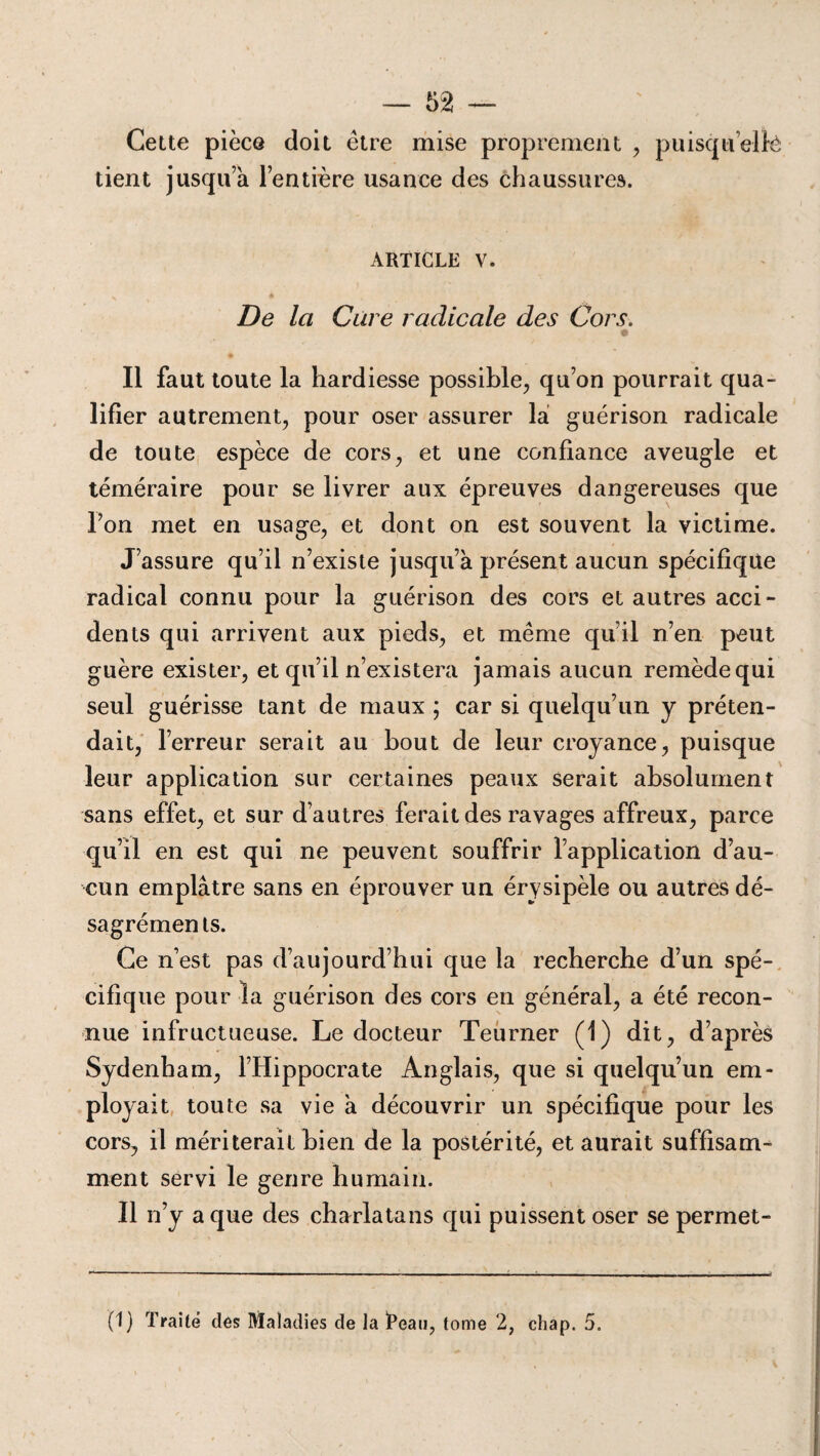 Cette pièce doit être mise proprement , puisqu’ellè tient jusqu’à l’entière usance des chaussures. ARTICLE V. De la Cure radicale des Cors. Il faut toute la hardiesse possible, qu’on pourrait qua¬ lifier autrement, pour oser assurer là guérison radicale de toute espèce de cors, et une confiance aveugle et téméraire pour se livrer aux épreuves dangereuses que l’on met en usage, et dont on est souvent la victime. J’assure qu’il n’existe jusqu’à présent aucun spécifique radical connu pour la guérison des cors et autres acci¬ dents qui arrivent aux pieds, et même qu’il n’en peut guère exister, et qu’il n’existera jamais aucun remède qui seul guérisse tant de maux ; car si quelqu’un y préten¬ dait, l’erreur serait au bout de leur croyance, puisque leur application sur certaines peaux serait absolument sans effet, et sur d’autres ferait des ravages affreux, parce qu’il en est qui ne peuvent souffrir l’application d’au¬ cun emplâtre sans en éprouver un érysipèle ou autres dé- sagrémenls. Ce n’est pas d’aujourd’hui que la recherche d’un spé¬ cifique pour la guérison des cors en général, a été recon¬ nue infructueuse. Le docteur Teurner (1) dit, d’après Sydenham, l’Hippocrate Anglais, que si quelqu’un em¬ ployait toute sa vie à découvrir un spécifique pour les cors, il mériterait bien de la postérité, et aurait suffisam¬ ment servi le genre humain. Il n’y a que des charlatans qui puissent oser se permet- (1 ) Traité des Maladies de la iPeau, tome 2, chap. 5.