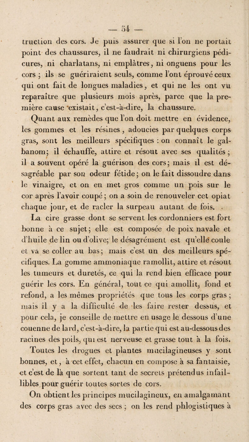 truction des cors. Je puis assurer que si Ton 11e portait point des chaussures, il ne faudrait ni chirurgiens pédi¬ cures, ni charlatans, ni emplâtres, ni onguens pour les cors; ils se guériraient seuls, comme font éprouvé ceux qui ont fait de longues maladies, et qui ne les ont vu reparaître que plusieurs mois ^près, parce que la pre¬ mière cause existait, c’est-à-dire, la chaussure. Quant aux remèdes que l’on doit mettre en évidence, les gommes et les résines , adoucies par quelques corps gras, sont les meilleurs spécifiques : on connaît le gal- banom; il échauffe, attire et résout avec ses qualités ; il a souvent opéré la guérison des cors; mais il est dé¬ sagréable par son odeur fétide; on le fait dissoudre dans le vinaigre, et on en met gros comme un pois sur le cor après l’avoir coupé; on a soin de renouveler cet opiat chaque jour, et de racler la surpeau autant de fois. . La cire grasse dont se servent les cordonniers est fort bonne à ce sujet ; elle est composée de poix navale et d’huile de lin ou d’olive; le désagrément est qu’ellé coule et va se coller au bas; mais c’est un des meilleurs spé¬ cifiques. La gomme ammoniaque ramollit, attire et résout les tumeurs et duretés, ce qui la rend bien efficace pour guérir les cors. En général, tout ce qui amollit, fond et refond, a les mêmes propriétés que tous les corps gras ; mais il y a la difficulté de les faire rester dessus, et pour cela, je conseille de mettre en usage le dessous d’une couenne de lard, c’est-à-dire, la partie qui est au-dessous des racines des poils, qui est nerveuse et grasse tout à la fois. Toutes les drogues et plantes mucilagineuses y sont bonnes, et, à cet effet, chacun en compose à sa fantaisie, et c’est de là que sortent tant de secrets prétendus infail¬ libles pour guérir toutes sortes de cors. On obtient les principes mucilagineux, en amalgamant des corps gras avec des secs ; on les rend phlogisliques à