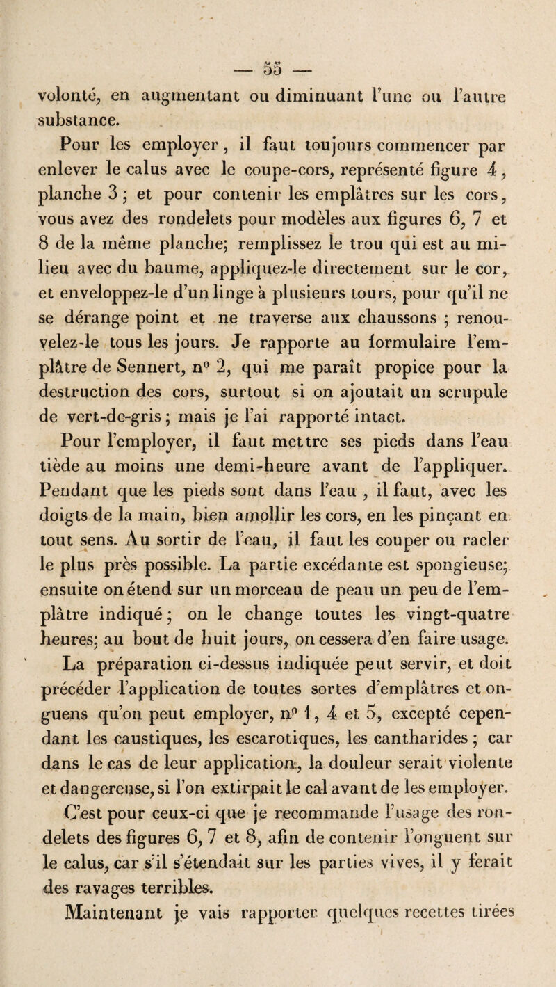 volonté, en augmentant ou diminuant l’une ou l’autre substance. Pour les employer, il faut toujours commencer par enlever le calus avec le coupe-cors, représenté figure 4, planche 3 ; et pour contenir les emplâtres sur les cors, vous avez des rondelets pour modèles aux figures 6, 7 et 8 de la même planche; remplissez le trou qui est au mi¬ lieu avec du baume, appliquez-le directement sur le cor, et enveloppez-le d’un linge a plusieurs tours, pour qu’il ne se dérange point et ne traverse aux chaussons ; renou- velez-le tous les jours. Je rapporte au lormulaire Fem- plâtre de Sennert, n° 2, qui me paraît propice pour la destruction des cors, surtout si on ajoutait un scrupule de vert-de-gris ; mais je Fai rapporté intact. Pour l’employer, il faut mettre ses pieds dans l’eau tiède au moins une demi-heure avant de l’appliquer. Pendant que les pieds sont dans Feau , il faut, avec les doigts de la main, bien amollir les cors, en les pinçant en tout sens. Au sortir de l’eau, il faut les couper ou racler le plus près possible. La partie excédante est spongieuse; ensuite on étend sur un morceau de peau un peu de l’em¬ plâtre indiqué ; on le change toutes les vingt-quatre heures; au bout de huit jours, on cessera d’en faire usage. La préparation ci-dessus indiquée peut servir, et doit précéder l’application de toutes sortes d’emplâtres et on- guens qu’on peut employer, np 1, 4 et 5, excepté cepen¬ dant les caustiques, les escarotiques, les cantharides ; car dans le cas de leur application, la douleur serait violente et dangereuse, si l’on extirpait le cal avant de les employer. C’est pour ceux-ci que je recommande l’usage des ron¬ delets des figures 6, 7 et 8, afin de contenir l’onguent sur le calus, car s’il s’étendait sur les parties vives, il y ferait des ravages terribles. Maintenant je vais rapporter quelques recettes tirées