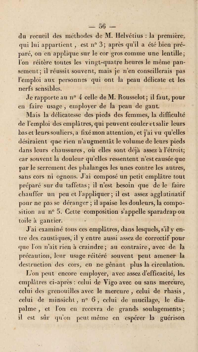 du recueil des méthodes de M. Helvétius : la première) qui lui appartient , est n° 3; après qu’il a été Lien pré¬ paré, on en applique sur le cor gros comme une lentille; l’on réitère toutes les vingt-quatre heures le même pan¬ sement; il réussit souvent, mais je n’en conseillerais pas l’emploi aux personnes qui ont la peau délicate et les nerfs sensibles. Je rapporte au n° 4 celle de M. Rousselot; il faut, pour en faire usage , employer de la peau de gant. Mais la délicatesse des pieds des femmes, la difficulté de l’emploi des emplâtres, qui peuvent couler et salir leurs bas et leurs souliers, a fixé mon attention, et j’ai vu quelles désiraient qu*e rien n’augmentât le volume de leurs pieds dans leurs chaussures, où elles sont déjà assez à l’étroit; car souvent la douleur qu’elles ressentent n’est causée que par le serrement des phalanges les unes contre les autres, sans cors ni ognons. J’ai composé un petit emplâtre tout préparé sur du taffetas ; il n’est besoin que de le faire chauffer un peu et l'appliquer; il est assez agglutinatif pour ne pas se déranger ; il apaise les douleurs, la compo¬ sition au n° 5. Cette composition s’appelle sparadrap ou toile à gantier. J’ai examiné tous ces emplâtres, dans lesquels, s’il y en¬ tre des caustiques, il y entre aussi assez de correctif pour que Ion n’ait rien à craindre; au contraire, avec de la précaution, leur usage réitéré souvent peut amener la destruction des cors, en ne gênant plus la circulation. L’on peut encore employer, avec assez d’efficacité, les emplâtres ci-après : celui de Yigo avec ou sans mercure, celui des grenouilles avec le mercure , celui de rhasis, celui de minsicht, n° 6, celui de mucilage, le dia- palme , et Ton en recevra de grands soulagements ; il est sûr qu’on peut même en espérer la guérison