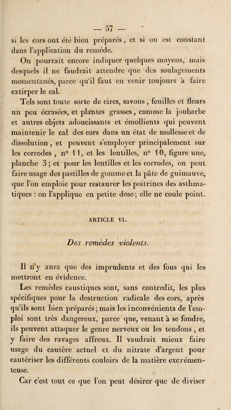 si les cors ont été bien préparés, et si on est constant dans l’application du remède. On pourrait encore indiquer quelques moyens, mais* desquels il ne faudrait attendre que des soulagements momentanés, parce qu’il faut en venir toujours à faire extirper le cal. Tels sont toute sorte de cires, savons , feuilles et fleurs un peu écrasées, et plantes grasses, comme la joubarbe et autres objets adoucissants et émollients qui peuvent maintenir le cal des cors dans un état de mollesse et de dissolution , et peuvent s’employer principalement sur les corrodes , n° 1 1, et les lentilles, n° 10, figure une, planche 3 ; et pour les lentilles et les corrodes, on peut faire usage des pastilles de gomme et la pâte de guimauve, que l’on emploie pour restaurer les poitrines des asthma¬ tiques : on l’applique en petite dose; elle ne coule point» article vr. » Des remèdes violents. Il n’y aura que des imprudents et des fous qui les mettront en évidence. Les remèdes caustiques sont, sans contredit, les plus spécifiques pour la destruction radicale des cors, après qu’ils sont bien préparés; mais les inconvénients de l’em¬ ploi sont très dangereux, parce que, venant a se fondre, ils peuvent attaquer le genre nerveux ou les tendons , et y faire des ravages affreux. Il vaudrait mieux faire usage du cautère actuel et du nitrate d’argent pour cautériser les différents couloirs de la matière excrémen- teuse. Car c’est tout ce que l’on peut désirer que de diviser