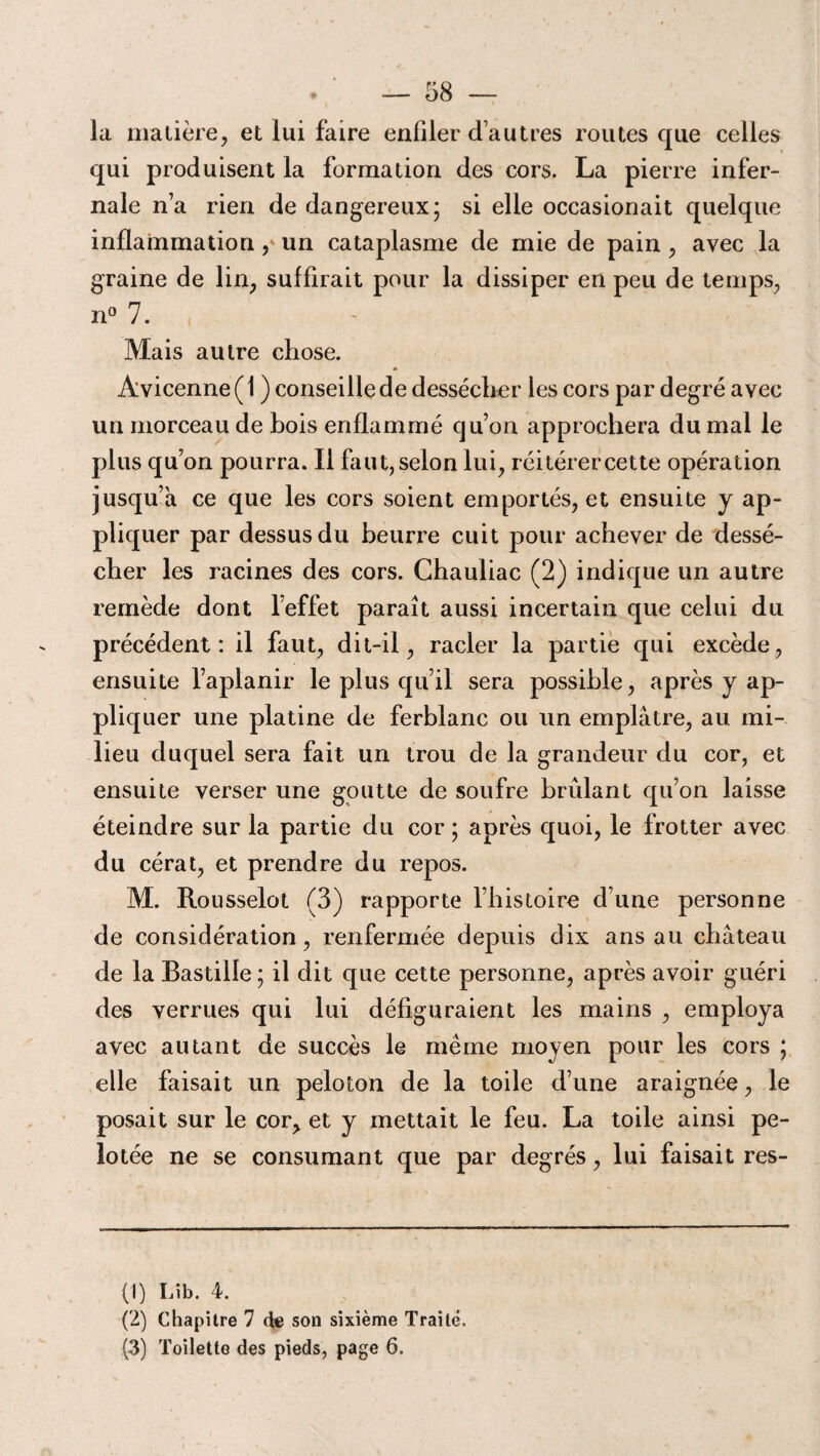 la matière, et lui faire enfiler d’autres routes que celles qui produisent la formation des cors. La pierre infer¬ nale n’a rien de dangereux; si elle occasionait quelque inflammation ,‘ un cataplasme de mie de pain , avec la graine de lin, suffirait pour la dissiper en peu de temps, n° 7. Mais autre chose. Avicenne ( 1 ) conseille de dessécher les cors par degré avec un morceau de bois enflammé qu’on approchera du mal le plus qu’on pourra. Il faut, selon lui, réitérercette opération jusqu’à ce que les cors soient emportés, et ensuite y ap¬ pliquer par dessus du beurre cuit pour achever de dessé¬ cher les racines des cors. Chauliac (2) indique un autre remède dont l’effet paraît aussi incertain que celui du précédent: il faut, dit-il, racler la partie qui excède, ensuite l’aplanir le plus qu’il sera possible, après y ap¬ pliquer une platine de ferblanc ou un emplâtre, au mi¬ lieu duquel sera fait un trou de la grandeur du cor, et ensuite verser une goutte de soufre brûlant qu’on laisse éteindre sur la partie du cor ; après quoi, le frotter avec du cérat, et prendre du repos. M. Rousselot (3) rapporte l’histoire d’une personne de considération, renfermée depuis dix ans au château de la Bastille; il dit que cette personne, après avoir guéri des verrues qui lui défiguraient les mains , employa avec autant de succès le même moyen pour les cors ; elle faisait un peloton de la toile d’une araignée, le posait sur le cor, et y mettait le feu. La toile ainsi pe¬ lotée ne se consumant que par degrés, lui faisait res- (1) Lîb. 4. (2) Chapitre 7 de son sixième Traité. (3) Toilette des pieds, page 6.