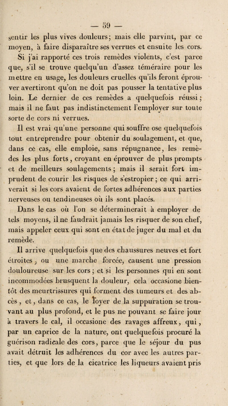 sentir les plus vives douleurs; mais elle parvint, par ce moyen, a faire disparaître ses verrues et ensuite les cors. Si j ai rapporté ces trois remèdes violents, c’est parce que, s’il se trouve quelqu’un d’assez téméraire pour les mettre en usage, les douleurs cruelles qu’ils feront éprou¬ ver avertiront qu’on ne doit pas pousser la tentative plus loin. Le dernier de ces remèdes a quelquefois réussi ; mais il ne faut pas indistinctement l’employer sur toute sorte de cors ni verrues. Il est vrai qu’une personne qui souffre ose quelquefois tout entreprendre pour obtenir du soulagement, et que, dans ce cas, elle emploie, sans répugnance, les remè¬ des les plus forts, croyant en éprouver de plus prompts et de meilleurs soulagements ; mais il serait fort im¬ prudent de courir les risques de s’estropier ; ce qui arri¬ verait si les cors avaient de fortes adhérences aux parties nerveuses ou tendineuses où ils sont placés.. Dans le cas ou l’on se déterminerait à employer de tels moyens, il ne faudrait jamais les risquer de son chef, mais appeler ceux qui sont en état de juger du mal et du remède. Il arrive quelquefois que des chaussures neuves et fort étroites y ou une marche forcée, causent une pression douloureuse sur les cors ; et si les personnes qui en sont incommodées brusquent la douleur, cela occasione bien¬ tôt des meurtrissures qui forment des tumeurs et des ab¬ cès , et, dans ce cas, le loyer de la suppuration se trou¬ vant au plus profond, et le pus ne pouvant se faire jour a travers le cal, il occasione des ravages affreux, qui, par un caprice de la nature, ont quelquefois procuré la guérison radicale des cors, parce que le séjour du pus avait détruit les adhérences du cor avec les autres par¬ ties, et que lors de la cicatrice les liqueurs avaient pris