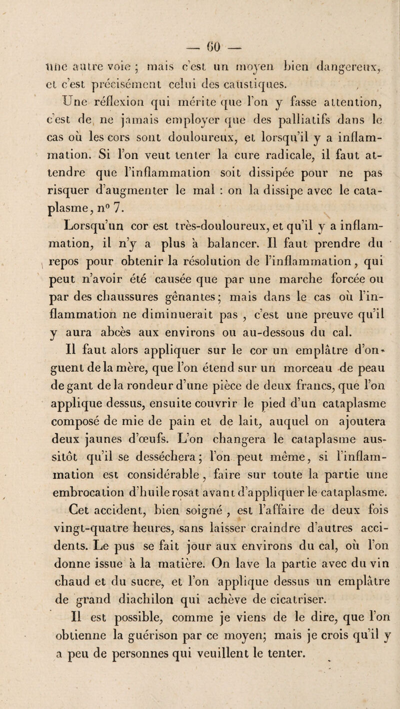 Une autre voie ; mais c’est un moyen bien dangereux, et c’est précisément celui des caustiques. Une réflexion qui mérite que l’on y fasse attention, cest de ne jamais employer que des palliatifs dans le cas où les cors sont douloureux, et lorsqu’il y a inflam¬ mation. Si l’on veut tenter la cure radicale, il faut at¬ tendre que l’inflammation soit dissipée pour ne pas risquer d’augmenter le mal : on la dissipe avec le cata¬ plasme, n° 7. Lorsqu’un cor est très-douloureux, et qu’il y a inflam¬ mation, il n’y a plus a balancer. Il faut prendre du repos pour obtenir la résolution de l’inflammation, qui peut n’avoir été causée que par une marche forcée ou par des chaussures gênantes; mais dans le cas où l’in¬ flammation ne diminuerait pas , c’est une preuve qu’il y aura abcès aux environs ou au-dessous du cal. Il faut alors appliquer sur le cor un emplâtre d’on* guent delà mère, que l’on étend sur un morceau de peau de gant de la rondeur d’une pièce de deux francs, que l’on applique dessus, ensuite couvrir le pied d’un cataplasme composé de mie de pain et de lait, auquel on ajoutera deux jaunes d’œufs. L’on changera le cataplasme aus¬ sitôt qu’il se desséchera; l’on peut même, si l’inflam¬ mation est considérable , faire sur toute la partie une embrocation d’huile rosat avant d’appliquer le cataplasme. Cet accident, bien soigné , est l’affaire de deux fois vingt-quatre heures, sans laisser craindre d’autres acci¬ dents. Le pus se fait jour aux environs du cal, où l’on donne issue a la matière. On lave la partie avec du vin chaud et du sucre, et l’on applique dessus un emplâtre de grand diachilon qui achève de cicatriser. Il est possible, comme je viens de le dire, que l’on obtienne la guérison par ce moyen; mais je crois qu’il y a peu de personnes qui veuillent le tenter.