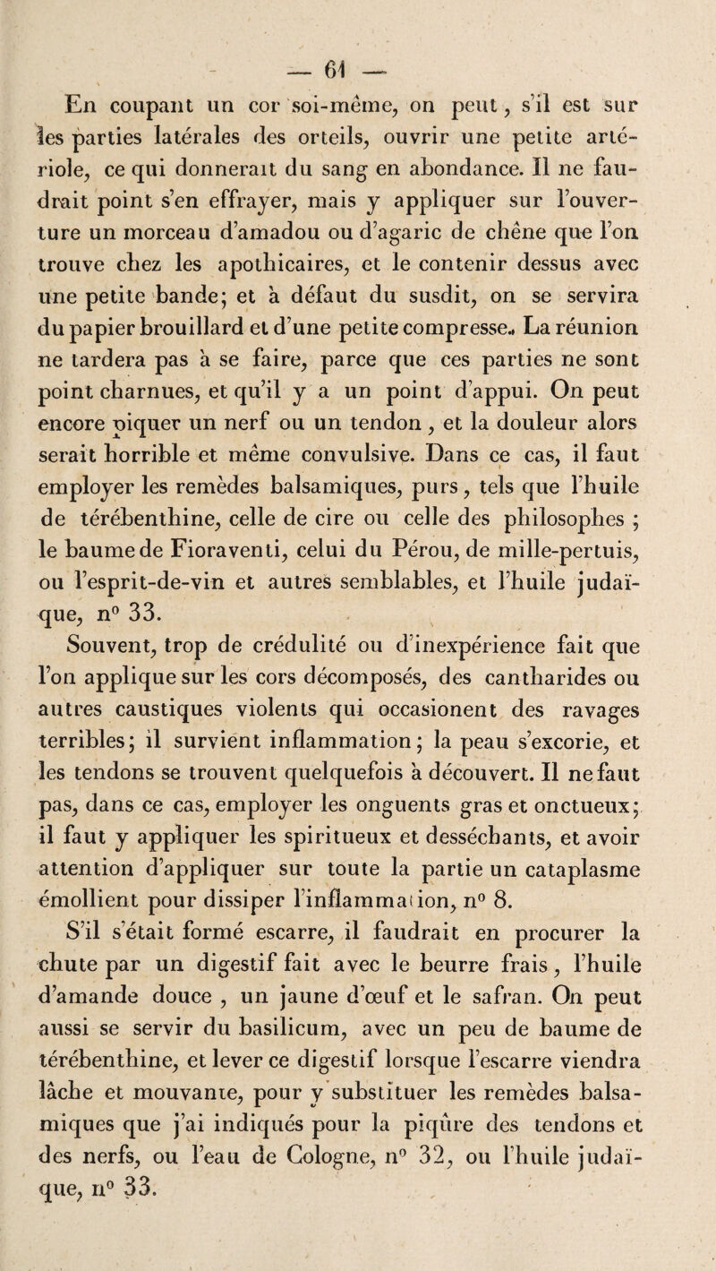 En coupant un cor soi-même, on peut, s’il est sur les parties latérales des orteils, ouvrir une petite arté¬ riole, ce qui donnerait du sang en abondance. Il ne fau¬ drait point s’en effrayer, mais y appliquer sur l’ouver¬ ture un morceau d’amadou ou d’agaric de chêne que l’on trouve chez les apothicaires, et le contenir dessus avec une petite bande; et a défaut du susdit, on se servira du papier brouillard et d’une petite compresse* La réunion ne tardera pas a se faire, parce que ces parties ne sont point charnues, et qu’il y a un point d’appui. On peut encore piquer un nerf ou un tendon, et la douleur alors serait horrible et même convulsive. Dans ce cas. il faut employer les remèdes balsamiques, purs, tels que l’huile de térébenthine, celle de cire ou celle des philosophes ; le baume de Fioraventi, celui du Pérou, de mille-pertuis, ou l’esprit-de-vin et autres semblables, et l’huile judaï¬ que, n° 33. Souvent, trop de crédulité ou d’inexpérience fait que l’on applique sur les cors décomposés, des cantharides ou autres caustiques violents qui occasionent des ravages terribles; il survient inflammation; la peau s’excorie, et les tendons se trouvent quelquefois a découvert. Il ne faut pas, dans ce cas, employer les onguents gras et onctueux; il faut y appliquer les spiritueux et desséchants, et avoir attention d’appliquer sur toute la partie un cataplasme émollient pour dissiper Enflammai ion, n° 8. S’il s’était formé escarre, il faudrait en procurer la chute par un digestif fait avec le beurre frais, l’huile d’amande douce , un jaune d’œuf et le safran. On peut aussi se servir du basilicum, avec un peu de baume de térébenthine, et lever ce digestif lorsque l’escarre viendra lâche et mouvante, pour y substituer les remèdes balsa¬ miques que j’ai indiqués pour la piqûre des tendons et des nerfs, ou l’eau de Cologne, n° 32, ou l’huile judaï¬ que, n° 33.