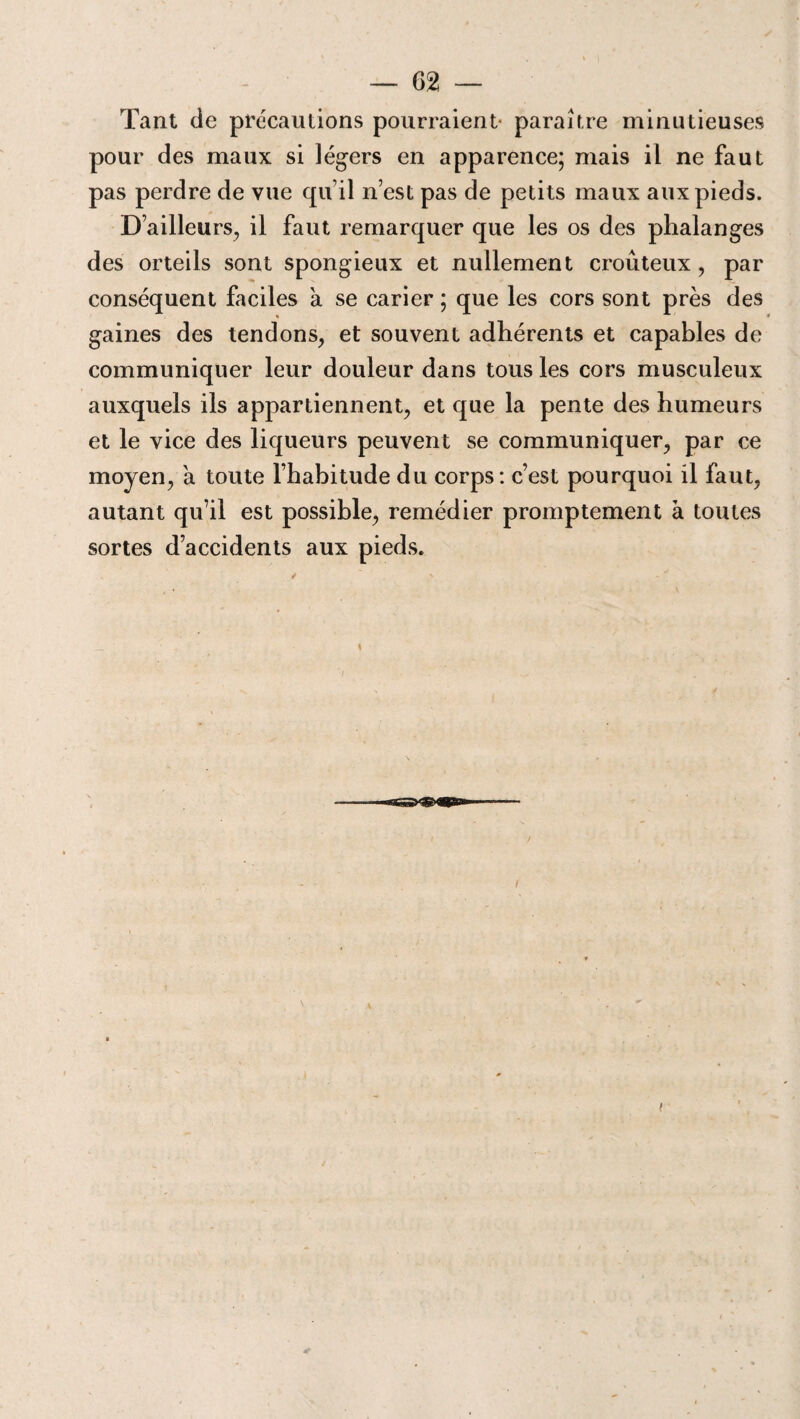 Tant de précautions pourraient- paraître minutieuses pour des maux si légers en apparence; mais il ne faut pas perdre de vue qu’il n’est pas de petits maux aux pieds. D’ailleurs, il faut remarquer que les os des phalanges des orteils sont spongieux et nullement croûteux, par conséquent faciles à se carier ; que les cors sont près des gaines des tendons, et souvent adhérents et capables de communiquer leur douleur dans tous les cors musculeux auxquels ils appartiennent, et que la pente des humeurs et le vice des liqueurs peuvent se communiquer, par ce moyen, à toute l’habitude du corps: c’est pourquoi il faut, autant qu’il est possible, remédier promptement à toutes sortes d’accidents aux pieds. i