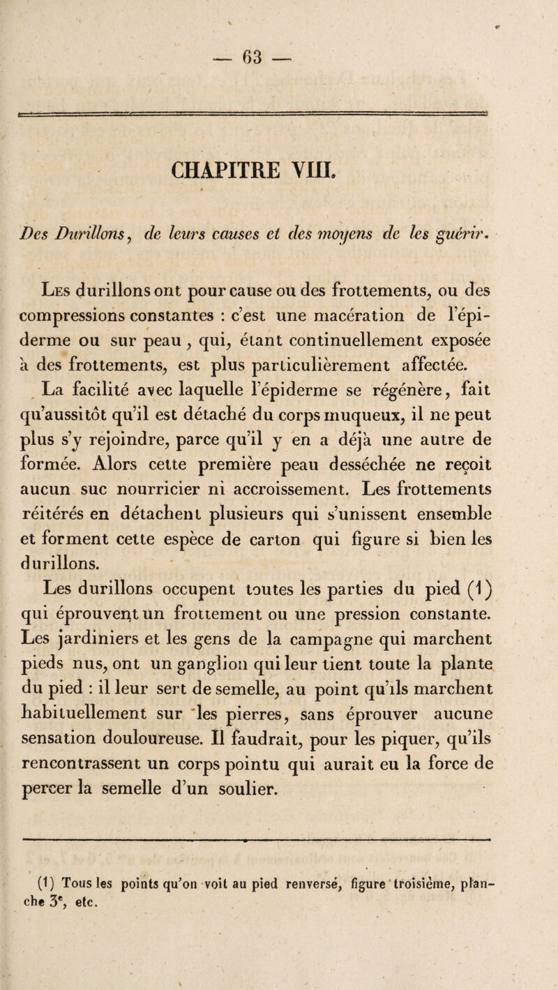 CHAPITRE YHI. Des Durillons, de leurs causes et des moyens de les guérir. Les durillons ont pour cause ou des frottements, ou des compressions constantes : c’est une macération de l’épi¬ derme ou sur peau, qui, étant continuellement exposée a des frottements, est plus particulièrement affectée. La facilité ayec laquelle l’épiderme se régénère, fait qu’aussitôt qu’il est détaché du corps muqueux, il ne peut plus s’y rejoindre, parce qu’il y en a déjà une autre de formée. Alors cette première peau desséchée ne reçoit aucun suc nourricier ni accroissement. Les frottements réitérés en détachent plusieurs qui s’unissent ensemble et forment cette espèce de carton qui figure si bien les durillons. Les durillons occupent toutes les parties du pied (1) qui éprouvent un frottement ou une pression constante. Les jardiniers et les gens de la campagne qui marchent pieds nus, ont un ganglion qui leur tient toute la plante du pied : il leur sert de semelle, au point qu’ils marchent habituellement sur les pierres, sans éprouver aucune sensation douloureuse. Il faudrait, pour les piquer, qu’ils rencontrassent un corps pointu qui aurait eu la force de percer la semelle d’un soulier. (1) Tous les points qu’on voit au pied renversé, figure troisième, plan¬ che 3e, etc.