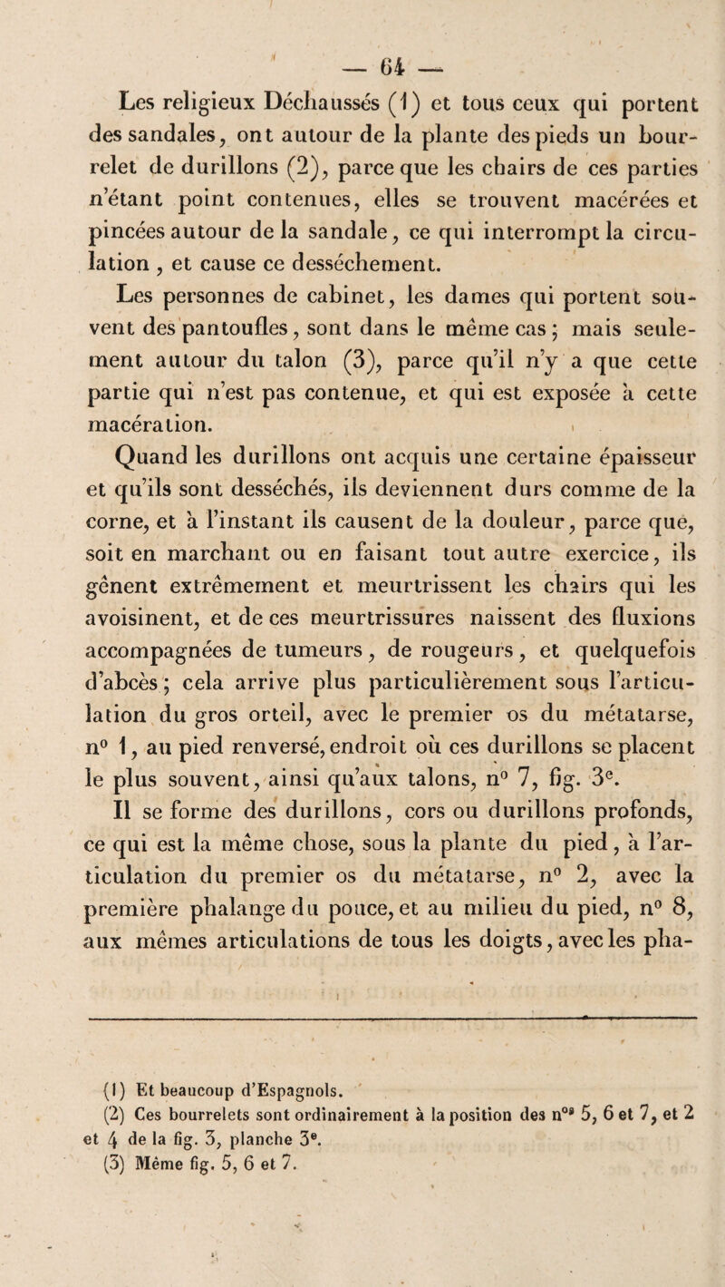 fl — 04 — Les religieux Déchaussés (1) et tous ceux qui portent des sandales, ont autour de la plante des pieds un bour¬ relet de durillons (2), parce que les chairs de ces parties n’étant point contenues, elles se trouvent macérées et pincées autour delà sandale, ce qui interrompt la circu¬ lation , et cause ce dessèchement. Les personnes de cabinet, les dames qui portent sou¬ vent des pantoufles, sont dans le même cas ; mais seule¬ ment autour du talon (3), parce qu’il n’y a que cette partie qui n’est pas contenue, et qui est exposée a cette macération. Quand les durillons ont acquis une certaine épaisseur et qu’ils sont desséchés, ils deviennent durs comme de la corne, et à l’instant ils causent de la douleur, parce que, soit en marchant ou en faisant tout autre exercice, ils gênent extrêmement et meurtrissent les chairs qui les avoisinent, et de ces meurtrissures naissent des fluxions accompagnées de tumeurs, de rougeurs, et quelquefois d’abcès ; cela arrive plus particulièrement sous l’articu¬ lation du gros orteil, avec le premier os du métatarse, n° 1, au pied renversé, endroit ou ces durillons se placent le plus souvent, ainsi qu’aux talons, n° 7, f)g. 3e. Il se forme des durillons, cors ou durillons profonds, ce qui est la même chose, sous la plante du pied, a l’ar¬ ticulation du premier os du métatarse, n° 2, avec la première phalange du pouce, et au milieu du pied, n° 8, aux mêmes articulations de tous les doigts, avec les pha- (1) Et beaucoup d’Espagnols. (2) Ces bourrelets sont ordinairement à la position des n08 5, 6 et 7, et 2 et 4 de la fig. 3; planche 3e.
