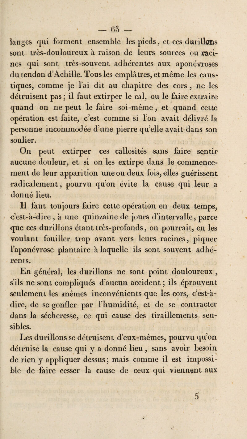 — 65 — langes qui forment ensemble les pieds, et ces durillons sont très-douloureux à raison de leurs sources ou raci¬ nes qui sont très-souvent adhérentes aux aponévroses du tendon d’Achille. Tous les emplâtres, et même les caus¬ tiques, comme je l ai dit au chapitre des cors, ne les détruisent pas ; il faut extirper le cal, ou le faire extraire quand on ne peut le faire soi-même, et quand cette opération est faite, c^est comme si l’on avait délivré la personne incommodée d’une pierre quelle avait dans son soulier. On peut extirper ces callosités sans faire sentir aucune douleur, et si on les extirpe dans le commence¬ ment de leur apparition une ou deux fois, elles guérissent radicalement, pourvu qu’on évite la cause qui leur a donné lieu. Il faut toujours faire cette opération en deux temps, c’est-à-dire, à une quinzaine de jours d’intervalle, parce que ces durillons étant très-profonds, on pourrait, en les voulant fouiller trop avant vers leurs racines, piquer l’aponévrose plantaire à laquelle ils sont souvent adhé¬ rents. En général, les durillons ne sont point douloureux , s’ils ne sont compliqués d’aucun accident ; ils éprouvent seulement les mêmes inconvénients que les cors, c’est-a- dire, de se gonfler par l’humidité, et de se contracter dans la sécheresse, ce qui cause des tiraillements sen¬ sibles. Les durillons se détruisent d’eux-mêmes, pourvu qu’on détruise la cause qui y a donné lieu , sans avoir besoin de rien y appliquer dessus; mais comme il est impossi¬ ble de faire cesser la cause de ceux qui viennent aux