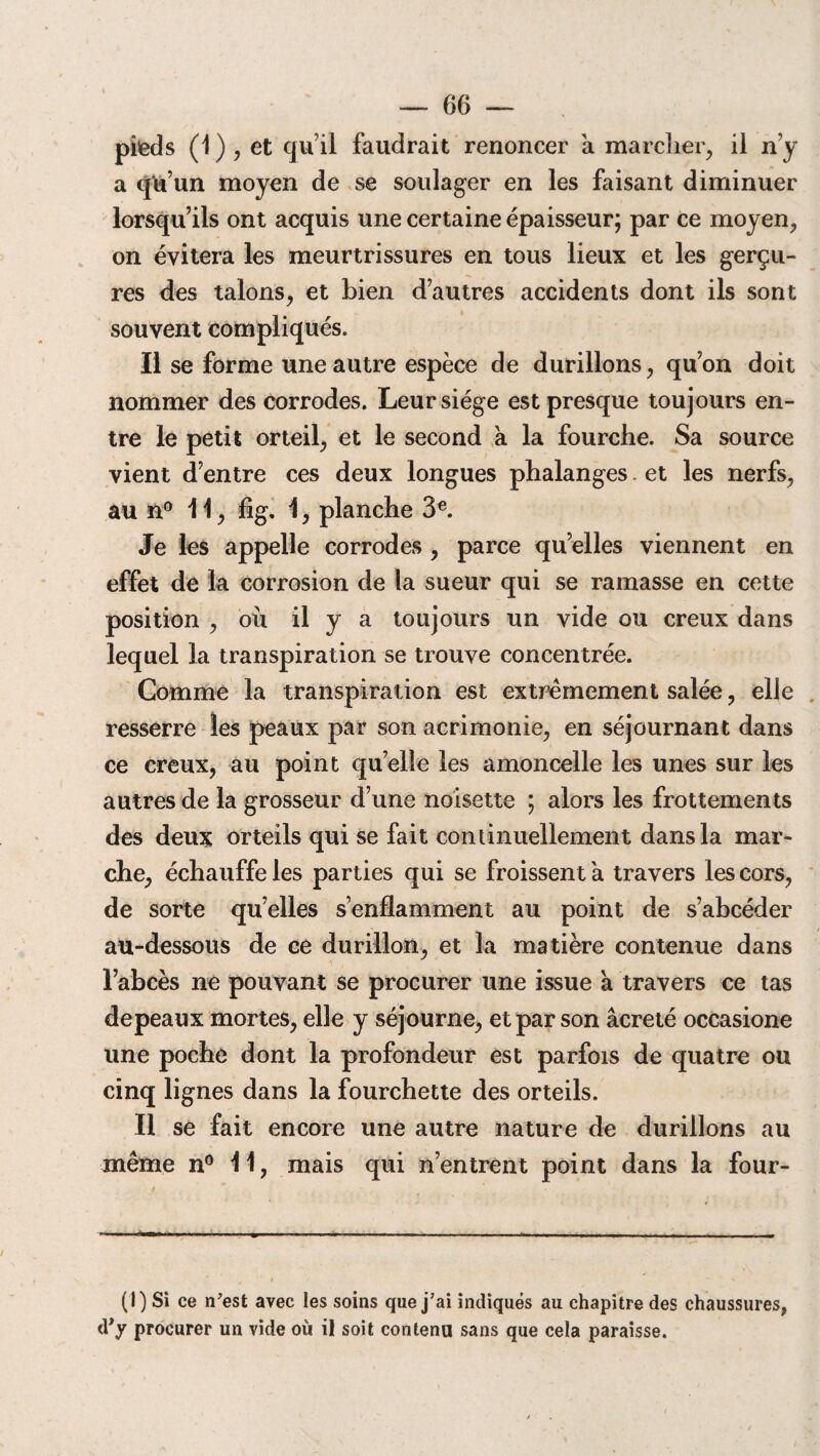 pieds (1 ) , et qu’il faudrait renoncer a marcher, il n’y a qu’un moyen de se soulager en les faisant diminuer lorsqu’ils ont acquis une certaine épaisseur; par ce moyen, on évitera les meurtrissures en tous lieux et les gerçu¬ res des talons, et Lien d’autres accidents dont ils sont souvent compliqués. Il se forme une autre espèce de durillons, qu’on doit nommer des corrodes. Leur siège est presque toujours en¬ tre le petit orteil, et le second a la fourche. Sa source vient d’entre ces deux longues phalanges. et les nerfs, au n° 11, fig. 1, planche 3e. Je les appelle corrodes , parce quelles viennent en effet de la corrosion de la sueur qui se ramasse en cette position , où il y a toujours un vide ou creux dans lequel la transpiration se trouve concentrée. Comme la transpiration est extrêmement salée, elle resserre les peaux par son acrimonie, en séjournant dans ce creux, au point quelle les amoncelle les unes sur les autres de la grosseur d’une noisette ; alors les frottements des deux orteils qui se fait continuellement dans la mar¬ che, échauffe les parties qui se froissent a travers les cors, de sorte qu’elles s’enflamment au point de s’abcéder au-dessous de ce durillon, et la matière contenue dans l’abcès ne pouvant se procurer une issue a travers ce tas depeaux mortes, elle y séjourne, et par son âcreté occasione une poche dont la profondeur est parfois de quatre ou cinq lignes dans la fourchette des orteils. Il se fait encore une autre nature de durillons au même n° 11, mais qui n’entrent point dans la four¬ ni) Si ce n'est avec les soins que j'ai indiqués au chapitre des chaussures, d’y procurer un vide où il soit contenu sans que cela paraisse.