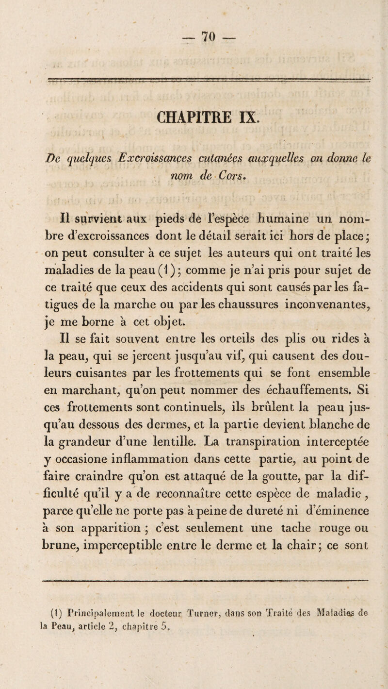 De quelques Excroissances cutanées auxquelles on donne le nom de Cors. 1 ' J » i < '■ ' , ■* • ‘ Il survient aux pieds de l’espèce humaine un nom¬ bre d’excroissances dont le détail serait ici hors de place ; on peut consulter à ce sujet les auteurs qui ont traité les maladies de la peau (1 ) ; comme je n’ai pris pour sujet de ce traité que ceux des accidents qui sont causés par les fa¬ tigues de la marche ou par les chaussures inconvenantes, je me borne à cet objet. Il se fait souvent entre les orteils des plis ou rides à la peau, qui se jercent jusqu’au vif, qui causent des dou¬ leurs cuisantes par les frottements qui se font ensemble en marchant, qu’on peut nommer des échauffements. Si ces frottements sont continuels, ils brûlent la peau jus¬ qu’au dessous des dermes, et la partie devient blanche de la grandeur d’une lentille. La transpiration interceptée y occasione inflammation dans cette partie, au point de faire craindre qu’on est attaqué de la goutte, par la dif¬ ficulté qu’il y a de reconnaître cette espèce de maladie, parce quelle ne porte pas a peine de dureté ni d’éminence à son apparition ; c’est seulement une tache rouge ou brune, imperceptible entre le derme et la chair ; ce sont (I) Principalement le docteur Turner, dans son Traité des Maladies de la Peau, article 2, chapitre 5.