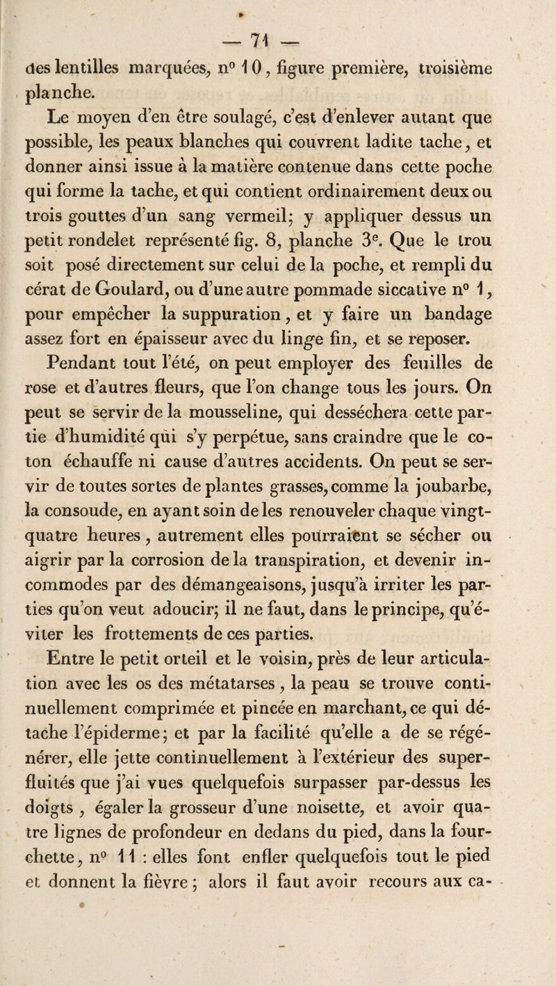 — 74 — des lentilles marquées, n° 10, figure première, troisième planche. Le moyen d’en être soulagé, c’est d’enlever autant que possible, les peaux blanches qui couvrent ladite tache, et donner ainsi issue à la matière contenue dans cette poche qui forme la tache, et qui contient ordinairement deux ou trois gouttes d’un sang vermeil; y appliquer dessus un petit rondelet représenté fig. 8, planche 3e. Que le trou soit posé directement sur celui de la poche, et rempli du cérat de Goulard, ou d’une autre pommade siccative n° 1, pour empêcher la suppuration, et y faire un bandage assez fort en épaisseur avec du linge fin, et se reposer. Pendant tout l’été, on peut employer des feuilles de rose et d’autres fleurs, que l’on change tous les jours. On peut se servir de la mousseline, qui desséchera cette par¬ tie d’humidité qui s’y perpétue, sans craindre que le co¬ ton échauffe ni cause d’autres accidents. On peut se ser¬ vir de toutes sortes déplantés grasses,comme la joubarbe, la consolide, en ayant soin de les renouveler chaque vingt- quatre heures, autrement elles pourraient se sécher ou aigrir par la corrosion de la transpiration, et devenir in¬ commodes par des démangeaisons, jusqu’à irriter les par¬ ties qu’on veut adoucir; il ne faut, dans le principe, qu’é¬ viter les frottements de ces parties. Entre le petit orteil et le voisin, près de leur articula¬ tion avec les os des métatarses, la peau se trouve conti¬ nuellement comprimée et pincée en marchant, ce qui dé¬ tache l’épiderme; et par la facilité qu’elle a de se régé¬ nérer, elle jette continuellement à l’extérieur des super¬ fluités que j’ai vues quelquefois surpasser par-dessus les doigts , égaler la grosseur d’une noisette, et avoir qua¬ tre lignes de profondeur en dedans du pied, dans la four¬ chette , n° 11 : elles font enfler quelquefois tout le pied et donnent la fièvre ; alors il faut avoir recours aux ca-
