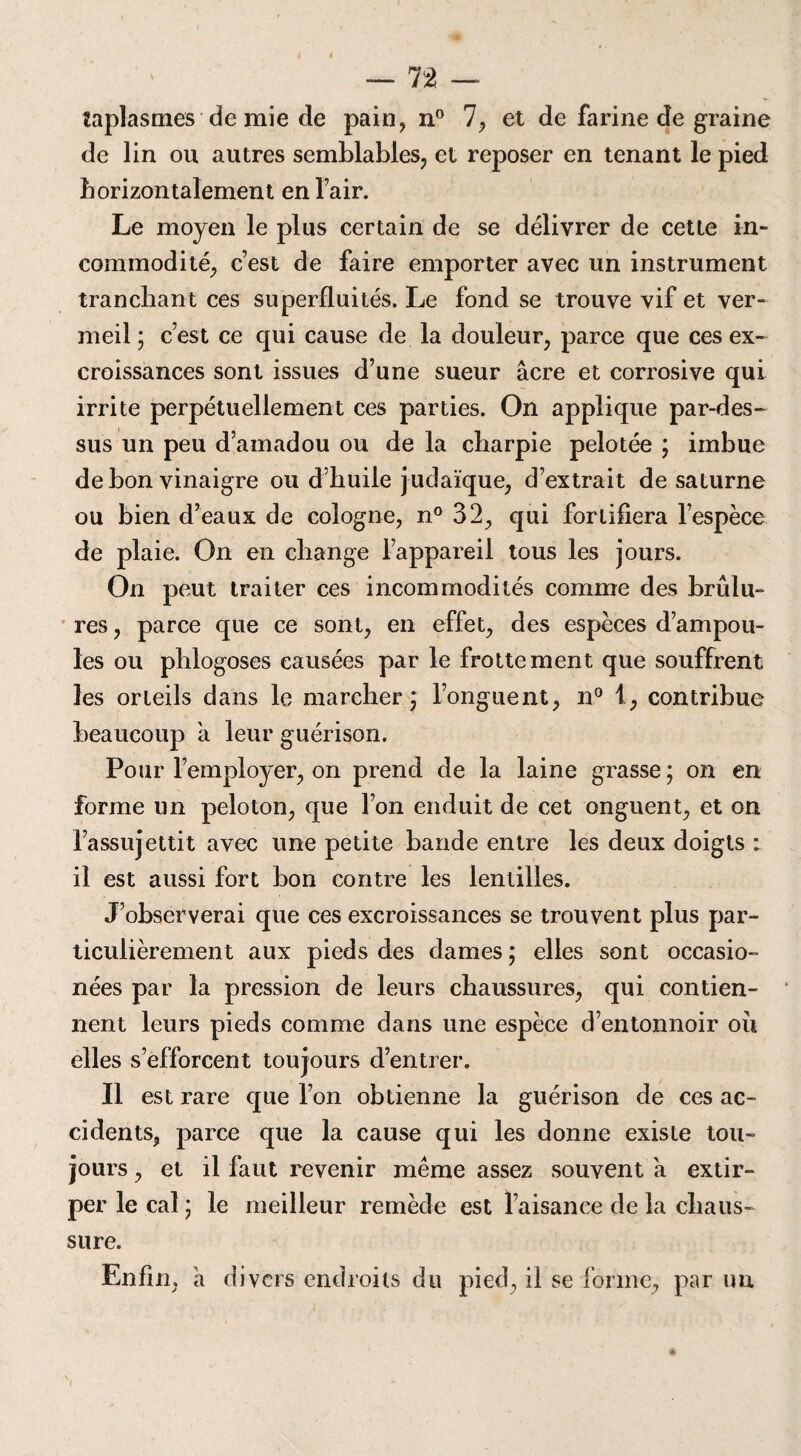 taplasmes de mie de pain, n° 7, et de farine de graine de lin ou autres semblables, et reposer en tenant le pied horizontalement en l’air. Le moyen le plus certain de se délivrer de cette in¬ commodité, c’est de faire emporter avec un instrument tranchant ces superfluités. Le fond se trouve vif et ver¬ meil ; c’est ce qui cause de la douleur, parce que ces ex¬ croissances sont issues d’une sueur âcre et corrosive qui irrite perpétuellement ces parties. On applique par-des¬ sus un peu d’amadou ou de la charpie pelotée ; imbue de bon vinaigre ou d’huile judaïque, d’extrait de saturne ou bien d’eaux de Cologne, n° 32, qui fortifiera l’espèce de plaie. On en change l’appareil tous les jours. On peut traiter ces incommodités comme des brûlu¬ res , parce que ce sont, en effet, des espèces d’ampou¬ les ou pblogoses causées par le frottement que souffrent les orteils dans le marcher ; l’onguent, n° 1, contribue beaucoup à leur guérison. Pour l’employer, on prend de la laine grasse ; on en forme un peloton, que l’on enduit de cet onguent, et on l’assujettit avec une petite bande entre les deux doigts : il est aussi fort bon contre les lentilles. J’observerai que ces excroissances se trouvent plus par¬ ticulièrement aux pieds des dames ; elles sont occasio- nées par la pression de leurs chaussures, qui contien¬ nent leurs pieds comme dans une espèce d’entonnoir où elles s’efforcent toujours d’entrer. Il est rare que l’on obtienne la guérison de ces ac¬ cidents, parce que la cause qui les donne existe tou¬ jours, et il faut revenir même assez souvent a extir¬ per le cal ; le meilleur remède est l’aisance de la chaus¬ sure. Enfin, â divers endroits du pied, il se forme, par uu