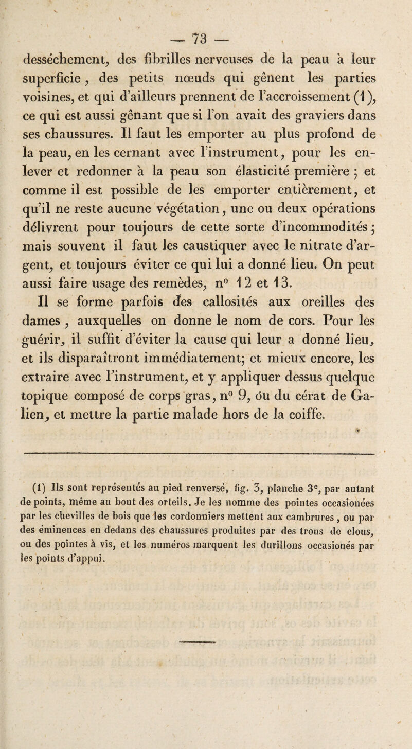 dessèchement, des fibrilles nerveuses de la peau a leur superficie, des petits nœuds qui gênent les parties voisines, et qui d’ailleurs prennent de l’accroissement (1), ce qui est aussi gênant que si l’on avait des graviers dans ses chaussures. Il faut les emporter au plus profond de la peau, en les cernant avec l’instrument, pour les en¬ lever et redonner a la peau son élasticité première ; et comme il est possible de les emporter entièrement, et qu’il ne reste aucune végétation, une ou deux opérations délivrent pour toujours de cette sorte d’incommodités ; mais souvent il faut les caustiquer avec le nitrate d’ar¬ gent, et toujours éviter ce qui lui a donné lieu. On peut aussi faire usage des remèdes, n° 1 2 et 13. Il se forme parfois des callosités aux oreilles des dames , auxquelles on donne le nom de cors. Pour les guérir, il suffit d’éviter la cause qui leur a donné lieu, et ils disparaîtront immédiatement; et mieux encore, les extraire avec l'instrument, et y appliquer dessus quelque topique composé de corps gras, n° 9, ôu du cérat de Ga- lien^, et mettre la partie malade hors de la coiffe. (1) Ils sont représentés au pied renversé, fîg. 3, planche 3e, par autant de points, même au bout des orteils. Je les nomme des pointes occasionées par les chevilles de bois que les cordonniers mettent aux cambrures , ou par des éminences en dedans des chaussures produites par des trous de clous, ou des pointes à vis, et les numéros marquent les durillons occasionés par les points d’appui.
