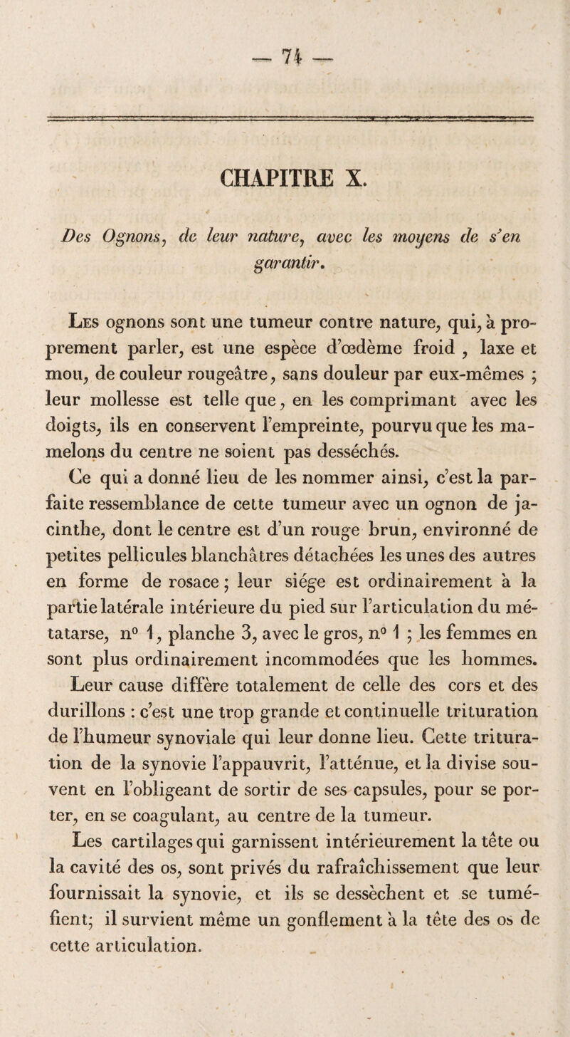CHAPITRE X. Des O gnons j de leur nature, avec les moyens de s’en garantir. Les ognons sont une tumeur contre nature, qui, à pro¬ prement parler, est une espèce d’œdème froid , laxe et mou, de couleur rougeâtre, sans douleur par eux-mêmes ; leur mollesse est telle que, en les comprimant avec les doigts, ils en conservent l’empreinte, pourvu que les ma¬ melons du centre ne soient pas desséchés. Ce qui a donné lieu de les nommer ainsi, c’est la par¬ faite ressemblance de cette tumeur avec un ognon de ja¬ cinthe, dont le centre est d’un rouge brun, environné de petites pellicules blanchâtres détachées les unes des autres en forme de rosace ; leur siège est ordinairement à la partie latérale intérieure du pied sur l’articulation du mé¬ tatarse, n° 1, planche 3, avec le gros, n° 1 ; les femmes en sont plus ordinairement incommodées que les hommes. Leur cause diffère totalement de celle des cors et des durillons : c’est une trop grande et continuelle trituration de l’humeur synoviale qui leur donne lieu. Cette tritura¬ tion de la synovie l’appauvrit, l’atténue, et la divise sou¬ vent en l’obligeant de sortir de ses capsules, pour se por¬ ter, en se coagulant, au centre de la tumeur. Les cartilages qui garnissent intérieurement la tête ou la cavité des os, sont privés du rafraîchissement que leur fournissait la synovie, et ils se dessèchent et se tumé¬ fient; il survient même un gonflement à la tête des os de cette articulation.