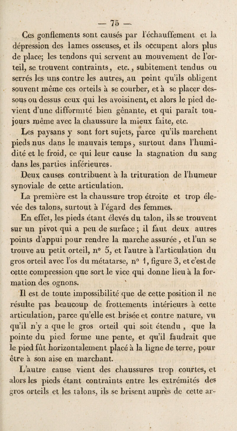 Ces gonflements sont causés par réchauffement et la dépression des lames osseuses, et ils occupent alors plus de place; les tendons qui servent au mouvement de lor- teil, se trouvent contraints, etc., subitement tendus ou serrés les uns contre les autres, au point qu’ils obligent souvent même ces orteils à se courber, et à se placer des¬ sous ou dessus ceux qui les avoisinent, et alors le pied de¬ vient d’une difformité bien gênante, et qui paraît tou¬ jours même avec la chaussure la mieux faite, etc. Les paysans y sont fort sujets, parce qu’ils marchent pieds nus dans le mauvais temps, surtout dans l’humi¬ dité et le froid, ce qui leur cause la stagnation du sang dans les parties inférieures. Deux causes contribuent à la trituration de l’humeur synoviale de cette articulation. La première est la chaussure trop étroite et trop éle¬ vée des talons, surtout à l’égard des femmes. En effet, les pieds étant élevés du talon, ils se trouvent sur un pivot qui a peu de surface ; il faut deux autres points d’appui pour rendre la marche assurée, et l’un se trouve au petit orteil, n° 5, et l’autre a l’articulation du gros orteil avec l’os du métatarse, n° 1, figure 3, et c’est de cette compression que sort le vice qui donne lieu a la for¬ mation des ognons. Il est de toute impossibilité que de cette position il ne résulte pas beaucoup de frottements intérieurs à cette articulation, parce qu’elle est brisée et contre nature, vu qu’il n’y a que le gros orteil qui soit étendu , que la pointe du pied forme une pente, et qu’il faudrait que le pied fût horizontalement placé a la ligne de terre, pour être a son aise en marchant. L’autre cause vient des chaussures trop courtes, et alors les pieds étant contraints entre les extrémités des gros orteils et les talons, ils se brisent auprès de cette ar-