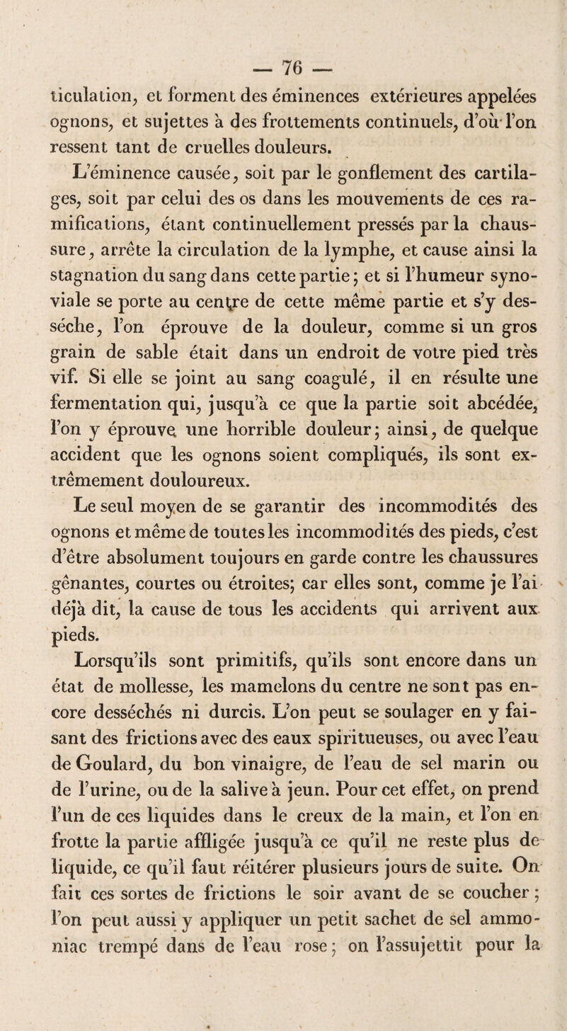 ticulation, et forment des éminences extérieures appelées ognons, et sujettes à des frottements continuels, d’où l’on ressent tant de cruelles douleurs. L’éminence causée, soit par le gonflement des cartila¬ ges, soit par celui des os dans les mouvements de ces ra¬ mifications, étant continuellement pressés par la chaus¬ sure, arrête la circulation de la lymphe, et cause ainsi la stagnation du sang dans cette partie; et si l’humeur syno¬ viale se porte au centre de cette même partie et s’y des¬ séche, l’on éprouve de la douleur, comme si un gros grain de sable était dans un endroit de votre pied très vif. Si elle se joint au sang coagulé, il en résulte une fermentation qui, jusqu’à ce que la partie soit abcédée, l’on y éprouve une horrible douleur; ainsi, de quelque accident que les ognons soient compliqués, ils sont ex¬ trêmement douloureux. Le seul moyen de se garantir des incommodités des ognons et même de toutes les incommodités des pieds, c’est d’être absolument toujours en garde contre les chaussures gênantes, courtes ou étroites; car elles sont, comme je l’ai déjà dit, la cause de tous les accidents qui arrivent aux pieds. Lorsqu’ils sont primitifs, qu’ils sont encore dans un état de mollesse, les mamelons du centre ne sont pas en¬ core desséchés ni durcis. L’on peut se soulager en y fai¬ sant des frictions avec des eaux spiritueuses, ou avec l’eau de Goulard, du bon vinaigre, de l’eau de sel marin ou de l’urine, ou de la salive à jeun. Pour cet effet, on prend l’un de ces liquides dans le creux de la main, et l’on en frotte la partie affligée jusqu’à ce qu’il ne reste plus de liquide, ce qu’il faut réitérer plusieurs jours de suite. On fait ces sortes de frictions le soir avant de se coucher ; l’on peut aussi y appliquer un petit sachet de sel ammo¬ niac trempé dans de l’eau rose; on l’assujettit pour la