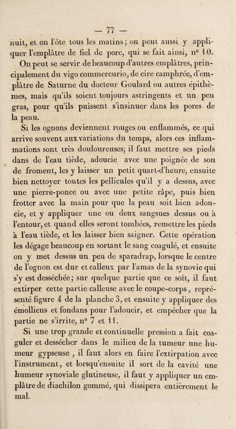 nuit, et on fote tous les matins 5 on peut aussi y appli¬ quer l’emplâtre de fiel de porc, qui se fait ainsi, n° 1 0. On peut se servir de beaucoup d’autres emplâtres, prin¬ cipalement du vigo commercurio, de cire camphrée, d’em¬ plâtre de Saturne du docteur Goulard ou autres épithè- mes, mais qu’ils soient toujours astringents et un peu gras, pour qu’ils puissent s’insinuer dans les pores de la peau. Si les ognons deviennent rouges ou enflammés, ce qui arrive souvent aux variations du temps, alors ces inflam¬ mations sont très douloureuses; il faut mettre ses pieds dans de l’eau tiède, adoucie avec une poignée de son de froment, les y laisser un petit quart-d’heure, ensuite bien nettoyer toutes les pellicules qu’il y a dessus, avec une pierre-ponce ou avec une petite râpe, puis bien frotter avec la main pour que la peau soit bien adou¬ cie, et y appliquer une ou deux sangsues dessus ou à l’entour, et quand elles seront tombées, remettre les pieds â l’eau tiède, et les laisser bien saigner. Cette opération les dégage beaucoup en sortant le sang coagulé, et ensuite on y met dessus un peu de sparadrap, lorsque le centre de l’ognon est dur et calleux par l’amas de la synovie qui s’y est desséchée ; sur quelque partie que ce soit, il faut extirper cette partie calleuse avec le coupe-corps, repré¬ senté figure 4 de la planche 3, et ensuite y appliquer des émolliens et fondans pour l’adoucir, et empêcher que la partie ne s’irrite, n° 7 et 11. Si une trop grande et continuelle pression a fait coa¬ guler et dessécher dans le milieu de la tumeur une hu¬ meur gypseuse ^ il faut alors en faire l’extirpation avec l’instrument, et lorsqu’ensuite il sort de la cavité une humeur synoviale glutineuse, il faut y appliquer un em¬ plâtre de diachilon gommé, qui dissipera entièrement le mal.