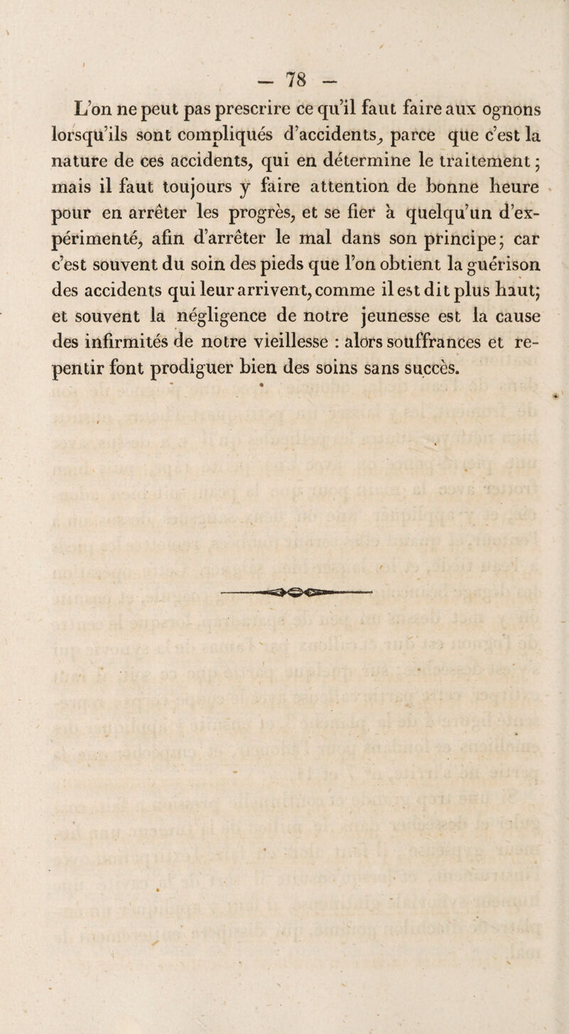I - 78 - L’on ne peut pas prescrire ce qu’il faut faire aux ognons lorsqu’ils sont compliqués d’accidents, parce que c’est la nature de ces accidents, qui en détermine le traitement ; mais il faut toujours y faire attention de bonne heure pour en arrêter les progrès, et se fier a quelqu’un d’ex¬ périmenté, afin d’arrêter le mal dans son principe; car c’est souvent du soin des pieds que l’on obtient la guérison des accidents qui leur arrivent, comme il est dit plus haut; et souvent la négligence de notre jeunesse est la cause des infirmités de notre vieillesse : alors souffrances et re¬ pentir font prodiguer bien des soins sans succès.