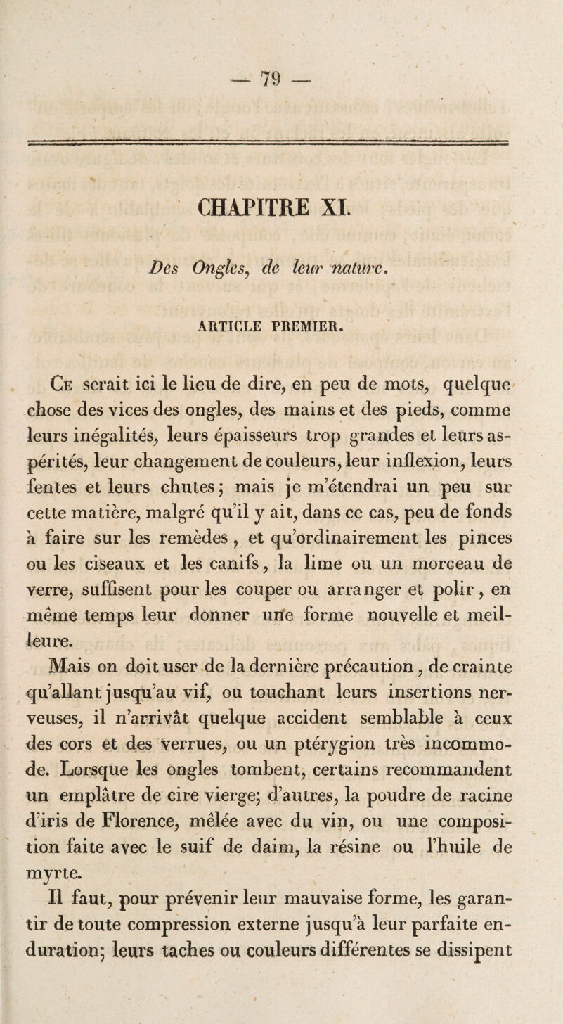 CHAPITRE XI. Des Ongle s, de leur nature. ARTICLE PREMIER. Ce serait ici le lieu de dire, en peu de mots, quelque chose des vices des ongles, des mains et des pieds, comme leurs inégalités, leurs épaisseurs trop grandes et leurs as¬ pérités, leur changement de couleurs, leur inflexion, leurs fentes et leurs chutes; mais je m’étendrai un peu sur cette matière, malgré qu’il y ait, dans ce cas, peu de fonds à faire sur les remèdes , et qu’ordinairement les pinces ou les ciseaux et les canifs, la lime ou un morceau de verre, suffisent pour les couper ou arranger et polir, en même temps leur donner une forme nouvelle et meil¬ leure. Mais on doit user de la dernière précaution, de crainte qu’allant jusqu’au vif, ou touchant leurs insertions ner¬ veuses, il n’arrivât quelque accident semblable à ceux des cors et des verrues, ou un ptérygion très incommo¬ de. Lorsque les ongles tombent, certains recommandent un emplâtre de cire vierge; d’autres, la poudre de racine d’iris de Florence, mêlée avec du vin, ou une composi¬ tion faite avec le suif de daim, la résine ou l’huile de myrte. Il faut, pour prévenir leur mauvaise forme, les garan¬ tir de toute compression externe jusqu’à leur parfaite en- duration; leurs taches ou couleurs différentes se dissipent